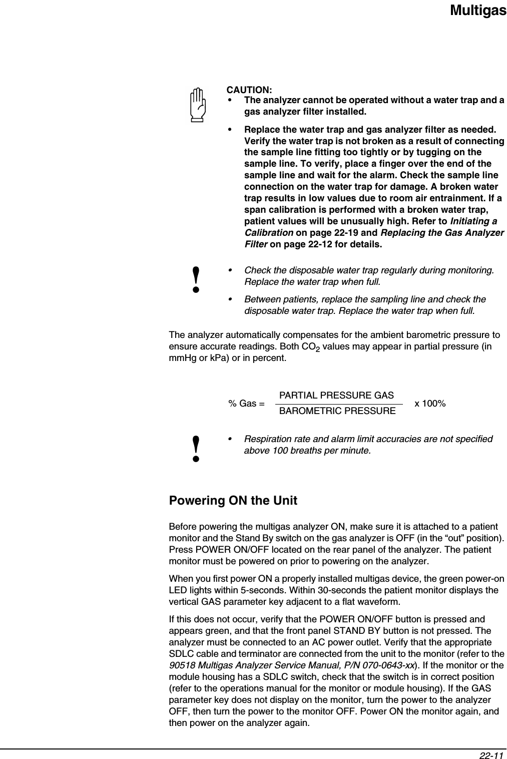 Multigas22-11 The analyzer automatically compensates for the ambient barometric pressure to ensure accurate readings. Both CO2 values may appear in partial pressure (in mmHg or kPa) or in percent.Powering ON the UnitBefore powering the multigas analyzer ON, make sure it is attached to a patient monitor and the Stand By switch on the gas analyzer is OFF (in the “out” position). Press POWER ON/OFF located on the rear panel of the analyzer. The patient monitor must be powered on prior to powering on the analyzer.When you first power ON a properly installed multigas device, the green power-on LED lights within 5-seconds. Within 30-seconds the patient monitor displays the vertical GAS parameter key adjacent to a flat waveform.If this does not occur, verify that the POWER ON/OFF button is pressed and appears green, and that the front panel STAND BY button is not pressed. The analyzer must be connected to an AC power outlet. Verify that the appropriate SDLC cable and terminator are connected from the unit to the monitor (refer to the 90518 Multigas Analyzer Service Manual, P/N 070-0643-xx). If the monitor or the module housing has a SDLC switch, check that the switch is in correct position (refer to the operations manual for the monitor or module housing). If the GAS parameter key does not display on the monitor, turn the power to the analyzer OFF, then turn the power to the monitor OFF. Power ON the monitor again, and then power on the analyzer again.CAUTION:• The analyzer cannot be operated without a water trap and a gas analyzer filter installed.• Replace the water trap and gas analyzer filter as needed. Verify the water trap is not broken as a result of connecting the sample line fitting too tightly or by tugging on the sample line. To verify, place a finger over the end of the sample line and wait for the alarm. Check the sample line connection on the water trap for damage. A broken water trap results in low values due to room air entrainment. If a span calibration is performed with a broken water trap, patient values will be unusually high. Refer to Initiating a Calibration on page 22-19 and Replacing the Gas Analyzer Filter on page 22-12 for details.!• Check the disposable water trap regularly during monitoring. Replace the water trap when full.• Between patients, replace the sampling line and check the disposable water trap. Replace the water trap when full.% Gas = PARTIAL PRESSURE GAS x 100%BAROMETRIC PRESSURE!• Respiration rate and alarm limit accuracies are not specified above 100 breaths per minute.