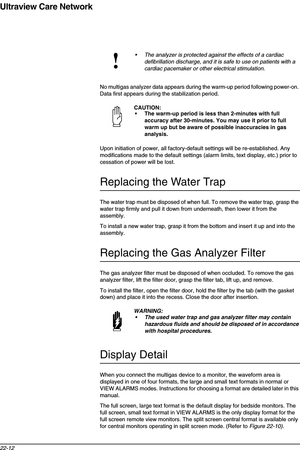 Ultraview Care Network22-12No multigas analyzer data appears during the warm-up period following power-on. Data first appears during the stabilization period.Upon initiation of power, all factory-default settings will be re-established. Any modifications made to the default settings (alarm limits, text display, etc.) prior to cessation of power will be lost.Replacing the Water TrapThe water trap must be disposed of when full. To remove the water trap, grasp the water trap firmly and pull it down from underneath, then lower it from the assembly.To install a new water trap, grasp it from the bottom and insert it up and into the assembly.Replacing the Gas Analyzer FilterThe gas analyzer filter must be disposed of when occluded. To remove the gas analyzer filter, lift the filter door, grasp the filter tab, lift up, and remove.To install the filter, open the filter door, hold the filter by the tab (with the gasket down) and place it into the recess. Close the door after insertion.Display DetailWhen you connect the multigas device to a monitor, the waveform area is displayed in one of four formats, the large and small text formats in normal or VIEW ALARMS modes. Instructions for choosing a format are detailed later in this manual.The full screen, large text format is the default display for bedside monitors. The full screen, small text format in VIEW ALARMS is the only display format for the full screen remote view monitors. The split screen central format is available only for central monitors operating in split screen mode. (Refer to Figure 22-10).!• The analyzer is protected against the effects of a cardiac defibrillation discharge, and it is safe to use on patients with a cardiac pacemaker or other electrical stimulation.CAUTION:• The warm-up period is less than 2-minutes with full accuracy after 30-minutes. You may use it prior to full warm up but be aware of possible inaccuracies in gas analysis.WARNING:• The used water trap and gas analyzer filter may contain hazardous fluids and should be disposed of in accordance with hospital procedures.