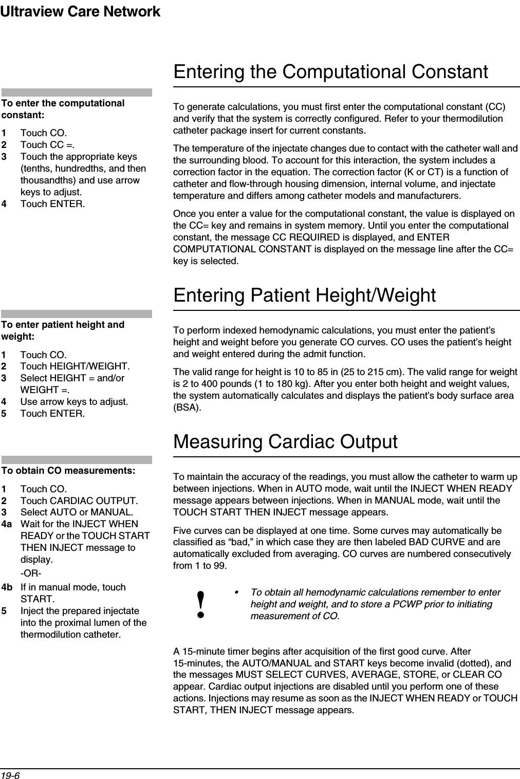 Ultraview Care Network19-6Entering the Computational ConstantTo generate calculations, you must first enter the computational constant (CC) and verify that the system is correctly configured. Refer to your thermodilution catheter package insert for current constants.The temperature of the injectate changes due to contact with the catheter wall and the surrounding blood. To account for this interaction, the system includes a correction factor in the equation. The correction factor (K or CT) is a function of catheter and flow-through housing dimension, internal volume, and injectate temperature and differs among catheter models and manufacturers.Once you enter a value for the computational constant, the value is displayed on the CC= key and remains in system memory. Until you enter the computational constant, the message CC REQUIRED is displayed, and ENTER COMPUTATIONAL CONSTANT is displayed on the message line after the CC= key is selected. Entering Patient Height/WeightTo perform indexed hemodynamic calculations, you must enter the patient’s height and weight before you generate CO curves. CO uses the patient’s height and weight entered during the admit function.The valid range for height is 10 to 85 in (25 to 215 cm). The valid range for weight is 2 to 400 pounds (1 to 180 kg). After you enter both height and weight values, the system automatically calculates and displays the patient’s body surface area (BSA). Measuring Cardiac OutputTo maintain the accuracy of the readings, you must allow the catheter to warm up between injections. When in AUTO mode, wait until the INJECT WHEN READY message appears between injections. When in MANUAL mode, wait until the TOUCH START THEN INJECT message appears. Five curves can be displayed at one time. Some curves may automatically be classified as “bad,” in which case they are then labeled BAD CURVE and are automatically excluded from averaging. CO curves are numbered consecutively from 1 to 99. A 15-minute timer begins after acquisition of the first good curve. After 15-minutes, the AUTO/MANUAL and START keys become invalid (dotted), and the messages MUST SELECT CURVES, AVERAGE, STORE, or CLEAR CO appear. Cardiac output injections are disabled until you perform one of these actions. Injections may resume as soon as the INJECT WHEN READY or TOUCH START, THEN INJECT message appears.!• To obtain all hemodynamic calculations remember to enter height and weight, and to store a PCWP prior to initiating measurement of CO. To enter the computational constant:1Touch CO.2Touch CC =. 3Touch the appropriate keys (tenths, hundredths, and then thousandths) and use arrow keys to adjust. 4Touch ENTER. To enter patient height and weight:1Touch CO.2Touch HEIGHT/WEIGHT.3Select HEIGHT = and/or WEIGHT =.4Use arrow keys to adjust. 5Touch ENTER.To obtain CO measurements:1Touch CO.2Touch CARDIAC OUTPUT.3Select AUTO or MANUAL.4a Wait for the INJECT WHEN READY or the TOUCH START THEN INJECT message to display.-OR-4b If in manual mode, touch START.5Inject the prepared injectate into the proximal lumen of the thermodilution catheter.