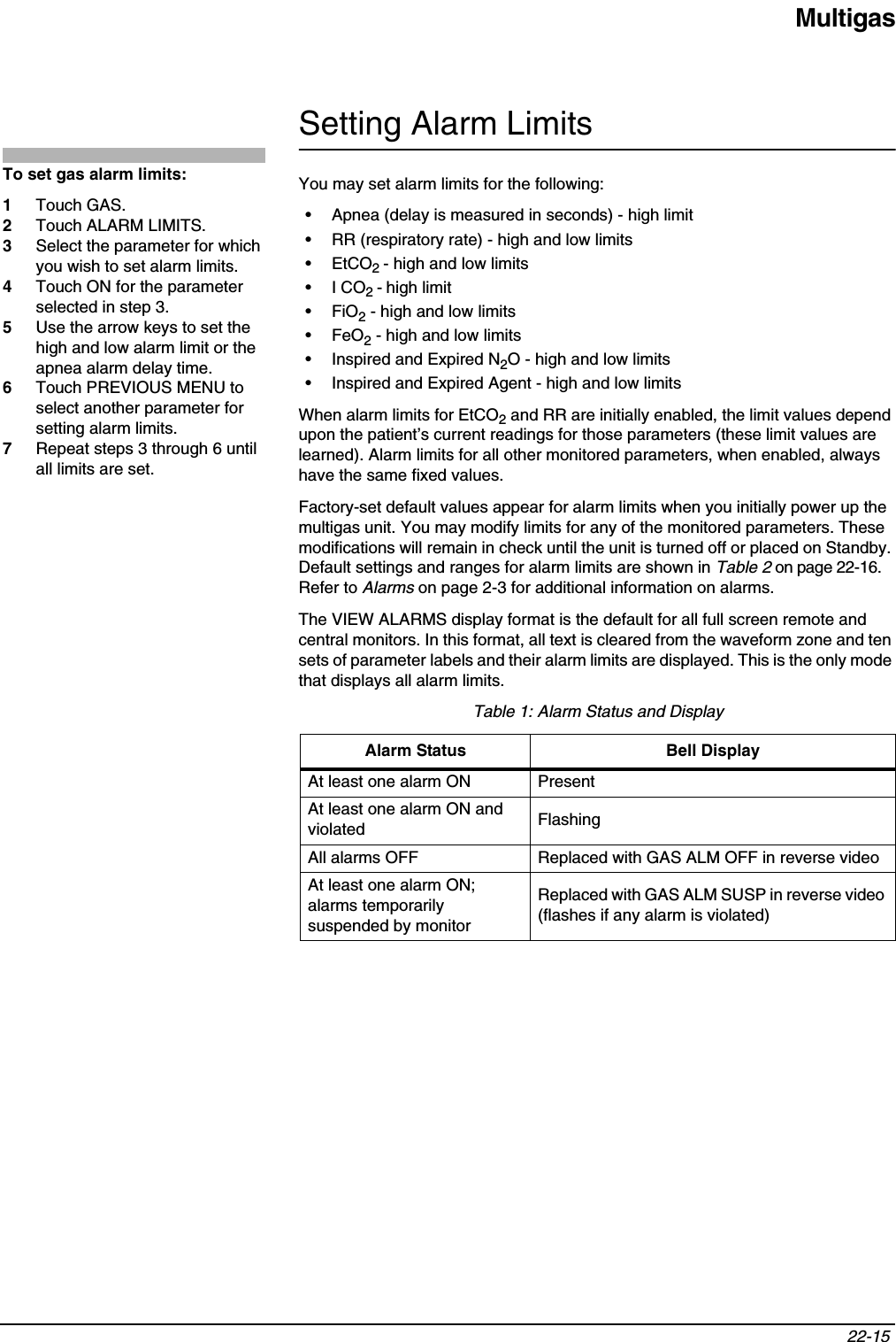 Multigas22-15 Setting Alarm LimitsYou may set alarm limits for the following:• Apnea (delay is measured in seconds) - high limit• RR (respiratory rate) - high and low limits•EtCO2- high and low limits•I CO2- high limit•FiO2 - high and low limits•FeO2 - high and low limits• Inspired and Expired N2O - high and low limits• Inspired and Expired Agent - high and low limitsWhen alarm limits for EtCO2 and RR are initially enabled, the limit values depend upon the patient’s current readings for those parameters (these limit values are learned). Alarm limits for all other monitored parameters, when enabled, always have the same fixed values.Factory-set default values appear for alarm limits when you initially power up the multigas unit. You may modify limits for any of the monitored parameters. These modifications will remain in check until the unit is turned off or placed on Standby. Default settings and ranges for alarm limits are shown in Table 2 on page 22-16. Refer to Alarms on page 2-3 for additional information on alarms.The VIEW ALARMS display format is the default for all full screen remote and central monitors. In this format, all text is cleared from the waveform zone and ten sets of parameter labels and their alarm limits are displayed. This is the only mode that displays all alarm limits. Table 1: Alarm Status and DisplayAlarm Status Bell DisplayAt least one alarm ON PresentAt least one alarm ON and violated FlashingAll alarms OFF Replaced with GAS ALM OFF in reverse videoAt least one alarm ON; alarms temporarily suspended by monitorReplaced with GAS ALM SUSP in reverse video (flashes if any alarm is violated)To set gas alarm limits:1Touch GAS.2Touch ALARM LIMITS.3Select the parameter for which you wish to set alarm limits.4Touch ON for the parameter selected in step 3.5Use the arrow keys to set the high and low alarm limit or the apnea alarm delay time.6Touch PREVIOUS MENU to select another parameter for setting alarm limits.7Repeat steps 3 through 6 until all limits are set.