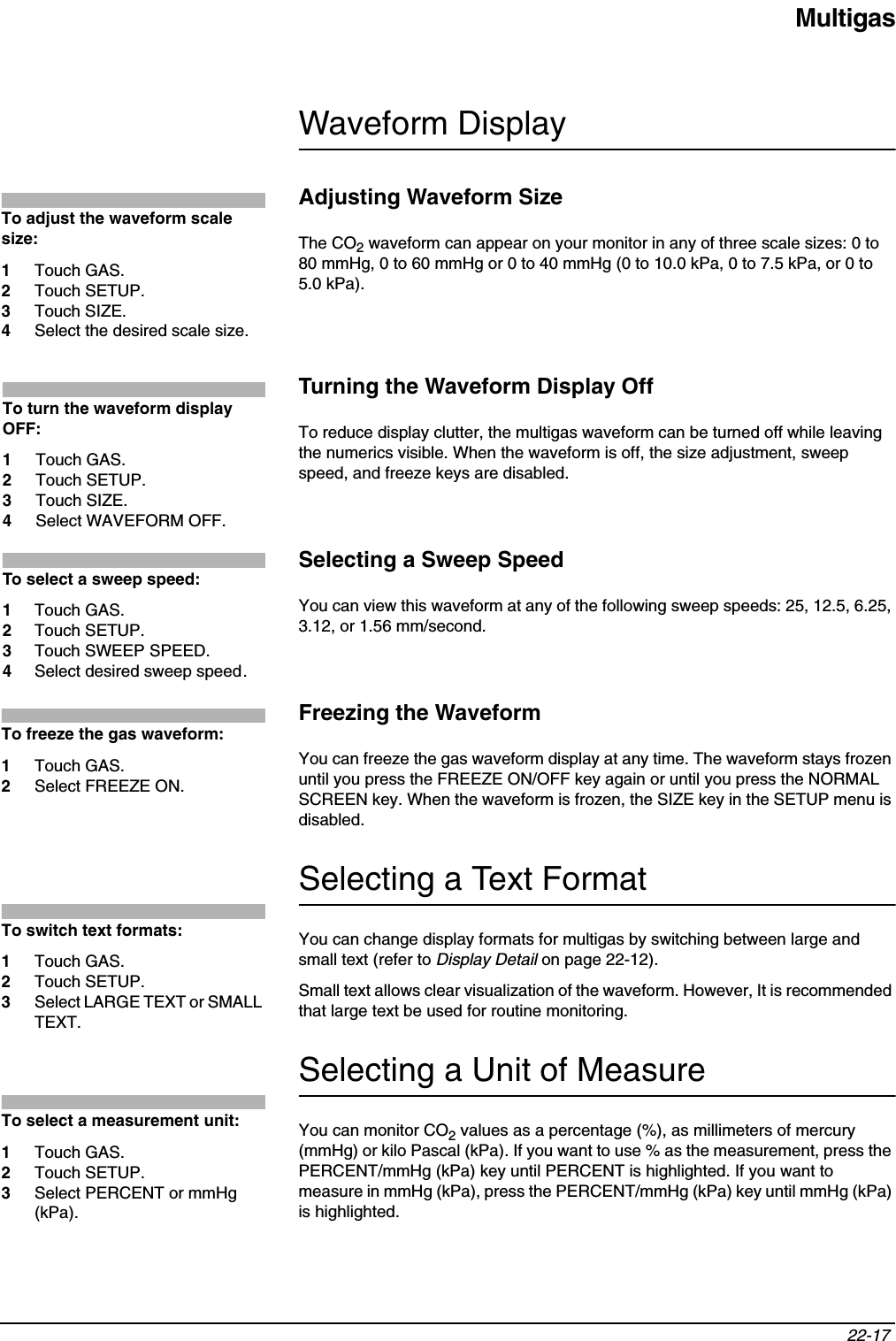 Multigas22-17 Waveform DisplayAdjusting Waveform SizeThe CO2 waveform can appear on your monitor in any of three scale sizes: 0 to 80 mmHg, 0 to 60 mmHg or 0 to 40 mmHg (0 to 10.0 kPa, 0 to 7.5 kPa, or 0 to 5.0 kPa).Turning the Waveform Display OffTo reduce display clutter, the multigas waveform can be turned off while leaving the numerics visible. When the waveform is off, the size adjustment, sweep speed, and freeze keys are disabled.Selecting a Sweep SpeedYou can view this waveform at any of the following sweep speeds: 25, 12.5, 6.25, 3.12, or 1.56 mm/second.Freezing the WaveformYou can freeze the gas waveform display at any time. The waveform stays frozen until you press the FREEZE ON/OFF key again or until you press the NORMAL SCREEN key. When the waveform is frozen, the SIZE key in the SETUP menu is disabled.Selecting a Text FormatYou can change display formats for multigas by switching between large and small text (refer to Display Detail on page 22-12).Small text allows clear visualization of the waveform. However, It is recommended that large text be used for routine monitoring.Selecting a Unit of MeasureYou can monitor CO2 values as a percentage (%), as millimeters of mercury (mmHg) or kilo Pascal (kPa). If you want to use % as the measurement, press the PERCENT/mmHg (kPa) key until PERCENT is highlighted. If you want to measure in mmHg (kPa), press the PERCENT/mmHg (kPa) key until mmHg (kPa) is highlighted. To adjust the waveform scale size:1Touch GAS.2Touch SETUP.3Touch SIZE.4Select the desired scale size.To turn the waveform display OFF:1Touch GAS.2Touch SETUP.3Touch SIZE.4Select WAVEFORM OFF.To select a sweep speed:1Touch GAS.2Touch SETUP.3Touch SWEEP SPEED.4Select desired sweep speed.To freeze the gas waveform:1Touch GAS.2Select FREEZE ON.To switch text formats:1Touch GAS.2Touch SETUP. 3Select LARGE TEXT or SMALL TEXT.To select a measurement unit:1Touch GAS.2Touch SETUP.3Select PERCENT or mmHg (kPa).
