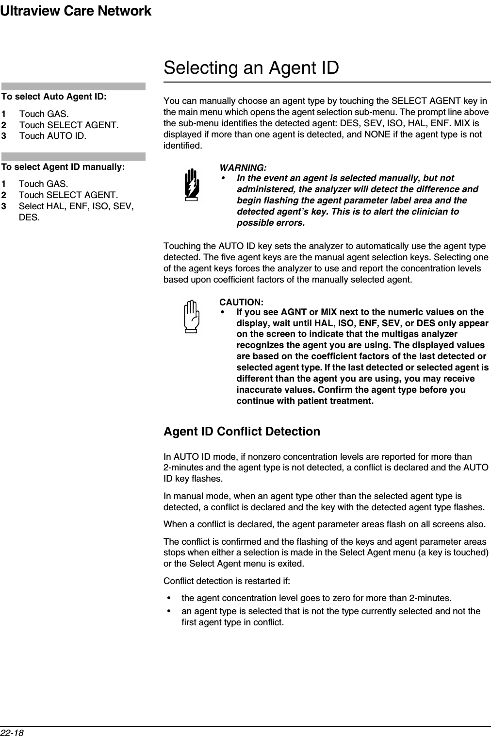 Ultraview Care Network22-18Selecting an Agent IDYou can manually choose an agent type by touching the SELECT AGENT key in the main menu which opens the agent selection sub-menu. The prompt line above the sub-menu identifies the detected agent: DES, SEV, ISO, HAL, ENF. MIX is displayed if more than one agent is detected, and NONE if the agent type is not identified.Touching the AUTO ID key sets the analyzer to automatically use the agent type detected. The five agent keys are the manual agent selection keys. Selecting one of the agent keys forces the analyzer to use and report the concentration levels based upon coefficient factors of the manually selected agent.Agent ID Conflict DetectionIn AUTO ID mode, if nonzero concentration levels are reported for more than 2-minutes and the agent type is not detected, a conflict is declared and the AUTO ID key flashes. In manual mode, when an agent type other than the selected agent type is detected, a conflict is declared and the key with the detected agent type flashes. When a conflict is declared, the agent parameter areas flash on all screens also.The conflict is confirmed and the flashing of the keys and agent parameter areas stops when either a selection is made in the Select Agent menu (a key is touched) or the Select Agent menu is exited.Conflict detection is restarted if:• the agent concentration level goes to zero for more than 2-minutes.• an agent type is selected that is not the type currently selected and not the first agent type in conflict.WARNING:• In the event an agent is selected manually, but not administered, the analyzer will detect the difference and begin flashing the agent parameter label area and the detected agent’s key. This is to alert the clinician to possible errors.CAUTION:• If you see AGNT or MIX next to the numeric values on the display, wait until HAL, ISO, ENF, SEV, or DES only appear on the screen to indicate that the multigas analyzer recognizes the agent you are using. The displayed values are based on the coefficient factors of the last detected or selected agent type. If the last detected or selected agent is different than the agent you are using, you may receive inaccurate values. Confirm the agent type before you continue with patient treatment.To select Auto Agent ID:1Touch GAS.2Touch SELECT AGENT.3Touch AUTO ID.To select Agent ID manually:1Touch GAS.2Touch SELECT AGENT.3Select HAL, ENF, ISO, SEV, DES.