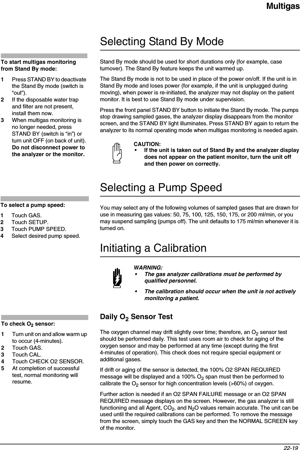 Multigas22-19 Selecting Stand By ModeStand By mode should be used for short durations only (for example, case turnover). The Stand By feature keeps the unit warmed up.The Stand By mode is not to be used in place of the power on/off. If the unit is in Stand By mode and loses power (for example, if the unit is unplugged during moving), when power is re-initiated, the analyzer may not display on the patient monitor. It is best to use Stand By mode under supervision.Press the front panel STAND BY button to initiate the Stand By mode. The pumps stop drawing sampled gases, the analyzer display disappears from the monitor screen, and the STAND BY light illuminates. Press STAND BY again to return the analyzer to its normal operating mode when multigas monitoring is needed again. Selecting a Pump SpeedYou may select any of the following volumes of sampled gases that are drawn for use in measuring gas values: 50, 75, 100, 125, 150, 175, or 200 ml/min, or you may suspend sampling (pumps off). The unit defaults to 175 ml/min whenever it is turned on.Initiating a CalibrationDaily O2 Sensor TestThe oxygen channel may drift slightly over time; therefore, an O2 sensor test should be performed daily. This test uses room air to check for aging of the oxygen sensor and may be performed at any time (except during the first 4-minutes of operation). This check does not require special equipment or additional gases.If drift or aging of the sensor is detected, the 100% O2 SPAN REQUIRED message will be displayed and a 100% O2 span must then be performed to calibrate the O2 sensor for high concentration levels (&gt;60%) of oxygen.Further action is needed if an O2 SPAN FAILURE message or an O2 SPAN REQUIRED message displays on the screen. However, the gas analyzer is still functioning and all Agent, CO2, and N2O values remain accurate. The unit can be used until the required calibrations can be performed. To remove the message from the screen, simply touch the GAS key and then the NORMAL SCREEN key of the monitor.CAUTION:• If the unit is taken out of Stand By and the analyzer display does not appear on the patient monitor, turn the unit off and then power on correctly.WARNING:• The gas analyzer calibrations must be performed by qualified personnel.• The calibration should occur when the unit is not actively monitoring a patient.To start multigas monitoring from Stand By mode:1Press STAND BY to deactivate the Stand By mode (switch is “out”).2If the disposable water trap and filter are not present, install them now.3When multigas monitoring is no longer needed, press STAND BY (switch is “in”) or turn unit OFF (on back of unit). Do not disconnect power to the analyzer or the monitor.To select a pump speed:1Touch GAS.2Touch SETUP.3Touch PUMP SPEED.4Select desired pump speed.To check O2 sensor:1Turn unit on and allow warm up to occur (4-minutes).2Touch GAS.3Touch CAL.4Touch CHECK O2 SENSOR.5At completion of successful test, normal monitoring will resume.