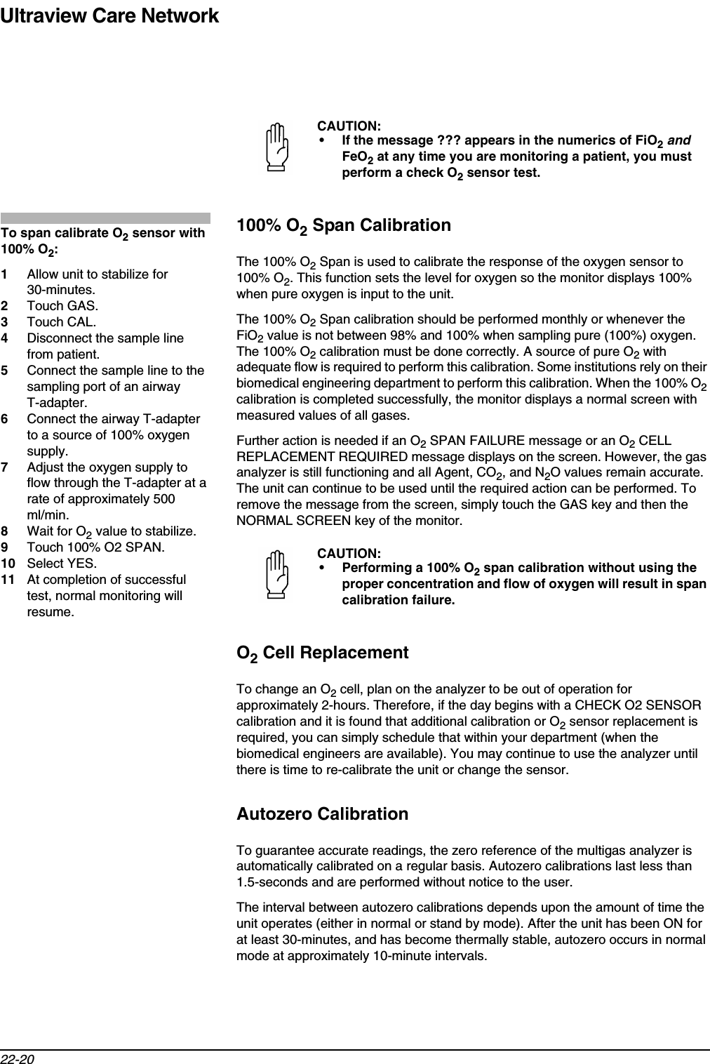 Ultraview Care Network22-20100% O2 Span CalibrationThe 100% O2 Span is used to calibrate the response of the oxygen sensor to 100% O2. This function sets the level for oxygen so the monitor displays 100% when pure oxygen is input to the unit. The 100% O2 Span calibration should be performed monthly or whenever the FiO2 value is not between 98% and 100% when sampling pure (100%) oxygen. The 100% O2 calibration must be done correctly. A source of pure O2 with adequate flow is required to perform this calibration. Some institutions rely on their biomedical engineering department to perform this calibration. When the 100% O2calibration is completed successfully, the monitor displays a normal screen with measured values of all gases.Further action is needed if an O2 SPAN FAILURE message or an O2 CELL REPLACEMENT REQUIRED message displays on the screen. However, the gas analyzer is still functioning and all Agent, CO2, and N2O values remain accurate. The unit can continue to be used until the required action can be performed. To remove the message from the screen, simply touch the GAS key and then the NORMAL SCREEN key of the monitor.O2 Cell ReplacementTo change an O2 cell, plan on the analyzer to be out of operation for approximately 2-hours. Therefore, if the day begins with a CHECK O2 SENSOR calibration and it is found that additional calibration or O2 sensor replacement is required, you can simply schedule that within your department (when the biomedical engineers are available). You may continue to use the analyzer until there is time to re-calibrate the unit or change the sensor.Autozero CalibrationTo guarantee accurate readings, the zero reference of the multigas analyzer is automatically calibrated on a regular basis. Autozero calibrations last less than 1.5-seconds and are performed without notice to the user.The interval between autozero calibrations depends upon the amount of time the unit operates (either in normal or stand by mode). After the unit has been ON for at least 30-minutes, and has become thermally stable, autozero occurs in normal mode at approximately 10-minute intervals.CAUTION:• If the message ??? appears in the numerics of FiO2andFeO2 at any time you are monitoring a patient, you must perform a check O2 sensor test.CAUTION:• Performing a 100% O2 span calibration without using the proper concentration and flow of oxygen will result in span calibration failure.To span calibrate O2 sensor with 100% O2:1Allow unit to stabilize for 30-minutes.2Touch GAS.3Touch CAL.4Disconnect the sample line from patient.5Connect the sample line to the sampling port of an airway T-adapter.6Connect the airway T-adapter to a source of 100% oxygen supply.7Adjust the oxygen supply to flow through the T-adapter at a rate of approximately 500 ml/min.8Wait for O2 value to stabilize.9Touch 100% O2 SPAN.10 Select YES.11 At completion of successful test, normal monitoring will resume.