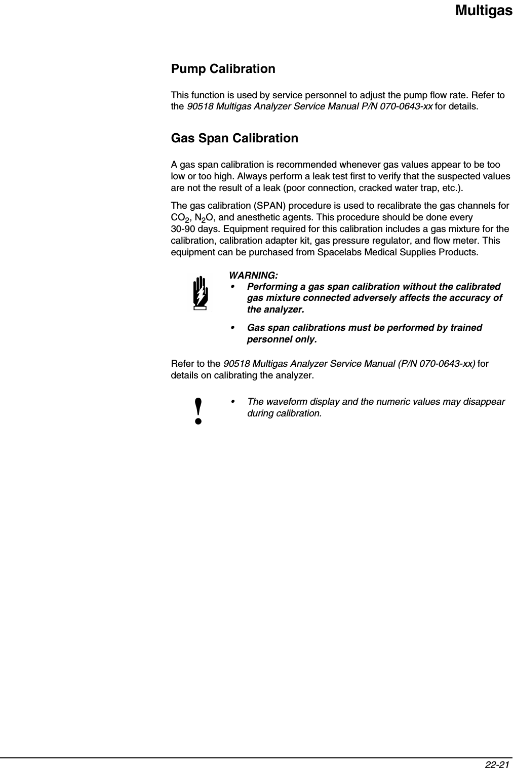 Multigas22-21 Pump CalibrationThis function is used by service personnel to adjust the pump flow rate. Refer to the 90518 Multigas Analyzer Service Manual P/N 070-0643-xx for details.Gas Span CalibrationA gas span calibration is recommended whenever gas values appear to be too low or too high. Always perform a leak test first to verify that the suspected values are not the result of a leak (poor connection, cracked water trap, etc.).The gas calibration (SPAN) procedure is used to recalibrate the gas channels for CO2, N2O, and anesthetic agents. This procedure should be done every 30-90 days. Equipment required for this calibration includes a gas mixture for the calibration, calibration adapter kit, gas pressure regulator, and flow meter. This equipment can be purchased from Spacelabs Medical Supplies Products.Refer to the 90518 Multigas Analyzer Service Manual (P/N 070-0643-xx) for details on calibrating the analyzer.WARNING:• Performing a gas span calibration without the calibrated gas mixture connected adversely affects the accuracy of the analyzer.• Gas span calibrations must be performed by trained personnel only.!• The waveform display and the numeric values may disappear during calibration.