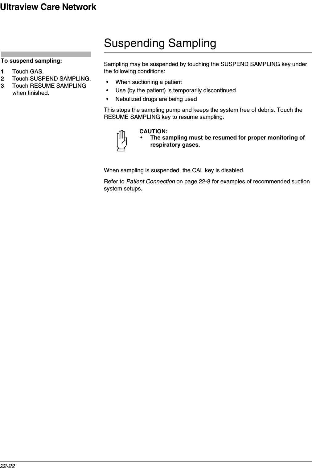 Ultraview Care Network22-22Suspending SamplingSampling may be suspended by touching the SUSPEND SAMPLING key under the following conditions:• When suctioning a patient• Use (by the patient) is temporarily discontinued• Nebulized drugs are being usedThis stops the sampling pump and keeps the system free of debris. Touch the RESUME SAMPLING key to resume sampling.When sampling is suspended, the CAL key is disabled.Refer to Patient Connection on page 22-8 for examples of recommended suction system setups.CAUTION:• The sampling must be resumed for proper monitoring of respiratory gases.To suspend sampling:1Touch GAS.2Touch SUSPEND SAMPLING.3Touch RESUME SAMPLING when finished.