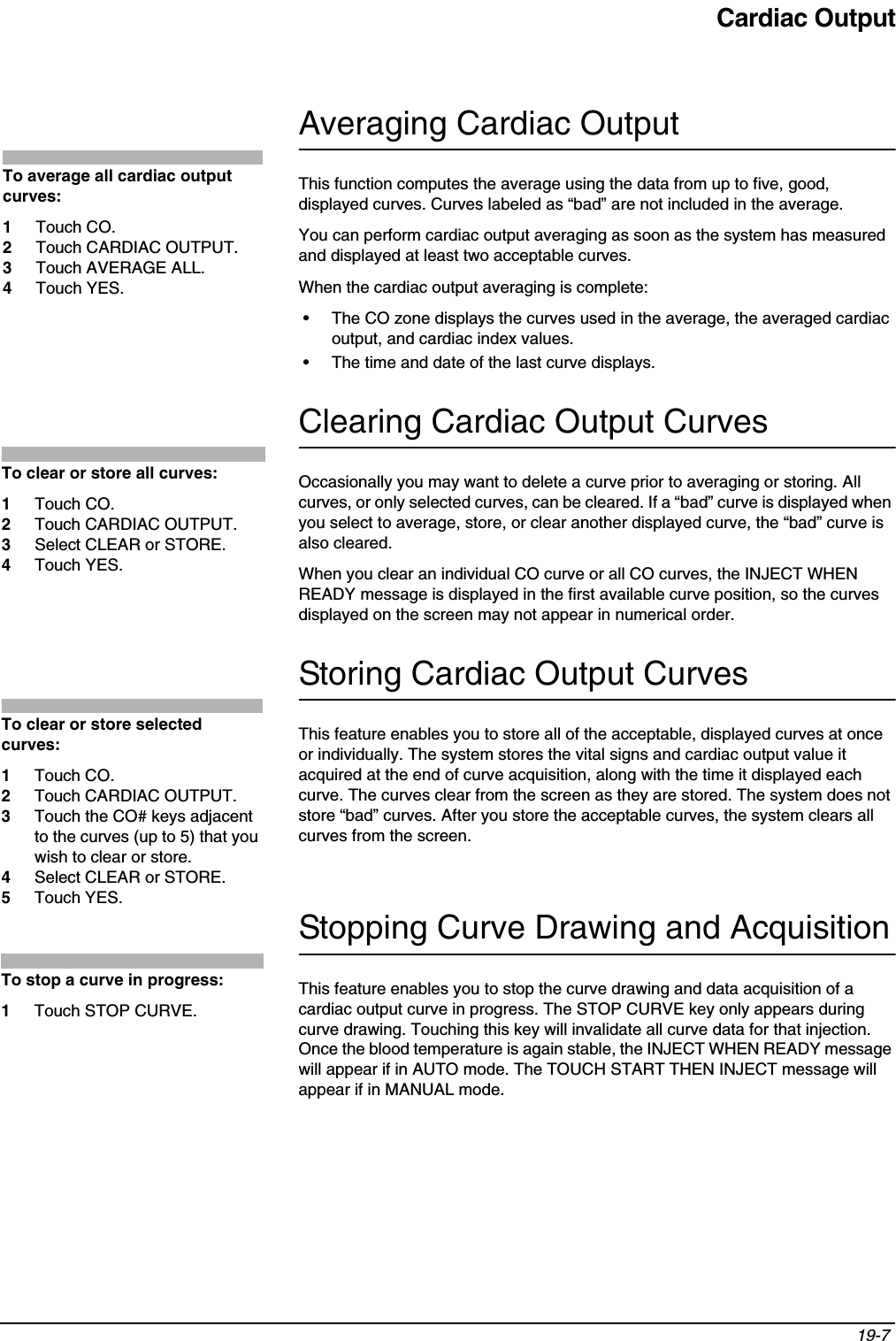 Cardiac Output19-7 Averaging Cardiac OutputThis function computes the average using the data from up to five, good, displayed curves. Curves labeled as “bad” are not included in the average.You can perform cardiac output averaging as soon as the system has measured and displayed at least two acceptable curves. When the cardiac output averaging is complete:• The CO zone displays the curves used in the average, the averaged cardiac output, and cardiac index values. • The time and date of the last curve displays.Clearing Cardiac Output CurvesOccasionally you may want to delete a curve prior to averaging or storing. All curves, or only selected curves, can be cleared. If a “bad” curve is displayed when you select to average, store, or clear another displayed curve, the “bad” curve is also cleared.When you clear an individual CO curve or all CO curves, the INJECT WHEN READY message is displayed in the first available curve position, so the curves displayed on the screen may not appear in numerical order.Storing Cardiac Output CurvesThis feature enables you to store all of the acceptable, displayed curves at once or individually. The system stores the vital signs and cardiac output value it acquired at the end of curve acquisition, along with the time it displayed each curve. The curves clear from the screen as they are stored. The system does not store “bad” curves. After you store the acceptable curves, the system clears all curves from the screen.Stopping Curve Drawing and AcquisitionThis feature enables you to stop the curve drawing and data acquisition of a cardiac output curve in progress. The STOP CURVE key only appears during curve drawing. Touching this key will invalidate all curve data for that injection. Once the blood temperature is again stable, the INJECT WHEN READY message will appear if in AUTO mode. The TOUCH START THEN INJECT message will appear if in MANUAL mode.To average all cardiac output curves: 1Touch CO. 2Touch CARDIAC OUTPUT.3Touch AVERAGE ALL.4Touch YES.To clear or store all curves:1Touch CO.2Touch CARDIAC OUTPUT.3Select CLEAR or STORE.4Touch YES.To clear or store selected curves:1Touch CO.2Touch CARDIAC OUTPUT.3Touch the CO# keys adjacent to the curves (up to 5) that you wish to clear or store.4Select CLEAR or STORE.5Touch YES.To stop a curve in progress:1Touch STOP CURVE.