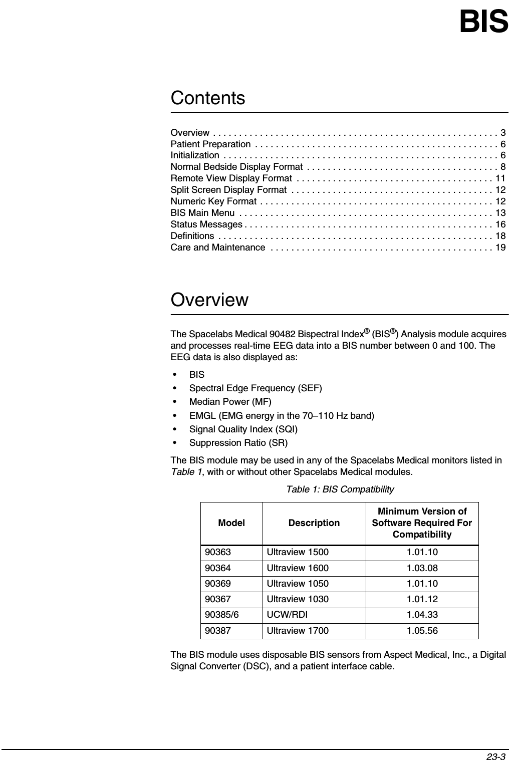 Contents23-3 BISOverviewThe Spacelabs Medical 90482 Bispectral Index® (BIS®) Analysis module acquires and processes real-time EEG data into a BIS number between 0 and 100. The EEG data is also displayed as:•BIS• Spectral Edge Frequency (SEF)• Median Power (MF)• EMGL (EMG energy in the 70–110 Hz band)• Signal Quality Index (SQI)• Suppression Ratio (SR)The BIS module may be used in any of the Spacelabs Medical monitors listed in Table 1, with or without other Spacelabs Medical modules.The BIS module uses disposable BIS sensors from Aspect Medical, Inc., a Digital Signal Converter (DSC), and a patient interface cable.Table 1: BIS CompatibilityModel DescriptionMinimum Version of Software Required For Compatibility90363 Ultraview 1500 1.01.1090364 Ultraview 1600 1.03.0890369 Ultraview 1050 1.01.1090367 Ultraview 1030 1.01.1290385/6 UCW/RDI 1.04.3390387 Ultraview 1700 1.05.56Overview . . . . . . . . . . . . . . . . . . . . . . . . . . . . . . . . . . . . . . . . . . . . . . . . . . . . . . . 3Patient Preparation  . . . . . . . . . . . . . . . . . . . . . . . . . . . . . . . . . . . . . . . . . . . . . . . 6Initialization  . . . . . . . . . . . . . . . . . . . . . . . . . . . . . . . . . . . . . . . . . . . . . . . . . . . . . 6Normal Bedside Display Format  . . . . . . . . . . . . . . . . . . . . . . . . . . . . . . . . . . . . . 8Remote View Display Format  . . . . . . . . . . . . . . . . . . . . . . . . . . . . . . . . . . . . . . 11Split Screen Display Format  . . . . . . . . . . . . . . . . . . . . . . . . . . . . . . . . . . . . . . . 12Numeric Key Format . . . . . . . . . . . . . . . . . . . . . . . . . . . . . . . . . . . . . . . . . . . . . 12BIS Main Menu  . . . . . . . . . . . . . . . . . . . . . . . . . . . . . . . . . . . . . . . . . . . . . . . . . 13Status Messages . . . . . . . . . . . . . . . . . . . . . . . . . . . . . . . . . . . . . . . . . . . . . . . . 16Definitions  . . . . . . . . . . . . . . . . . . . . . . . . . . . . . . . . . . . . . . . . . . . . . . . . . . . . . 18Care and Maintenance  . . . . . . . . . . . . . . . . . . . . . . . . . . . . . . . . . . . . . . . . . . . 19