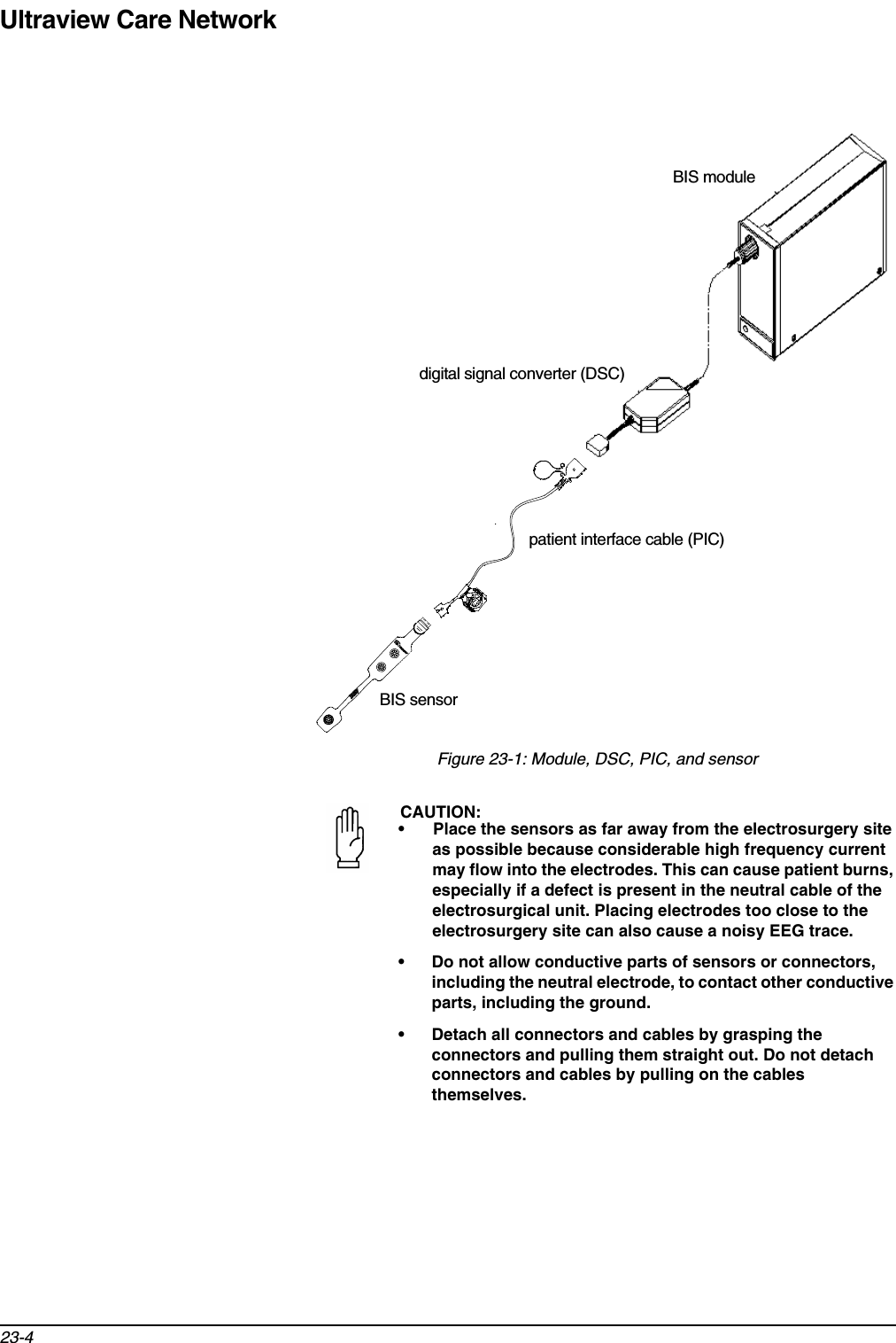 Ultraview Care Network23-4Figure 23-1: Module, DSC, PIC, and sensorCAUTION:• Place the sensors as far away from the electrosurgery site as possible because considerable high frequency current may flow into the electrodes. This can cause patient burns, especially if a defect is present in the neutral cable of the electrosurgical unit. Placing electrodes too close to the electrosurgery site can also cause a noisy EEG trace. • Do not allow conductive parts of sensors or connectors, including the neutral electrode, to contact other conductive parts, including the ground. • Detach all connectors and cables by grasping the connectors and pulling them straight out. Do not detach connectors and cables by pulling on the cables themselves.BIS moduledigital signal converter (DSC)patient interface cable (PIC)BIS sensor