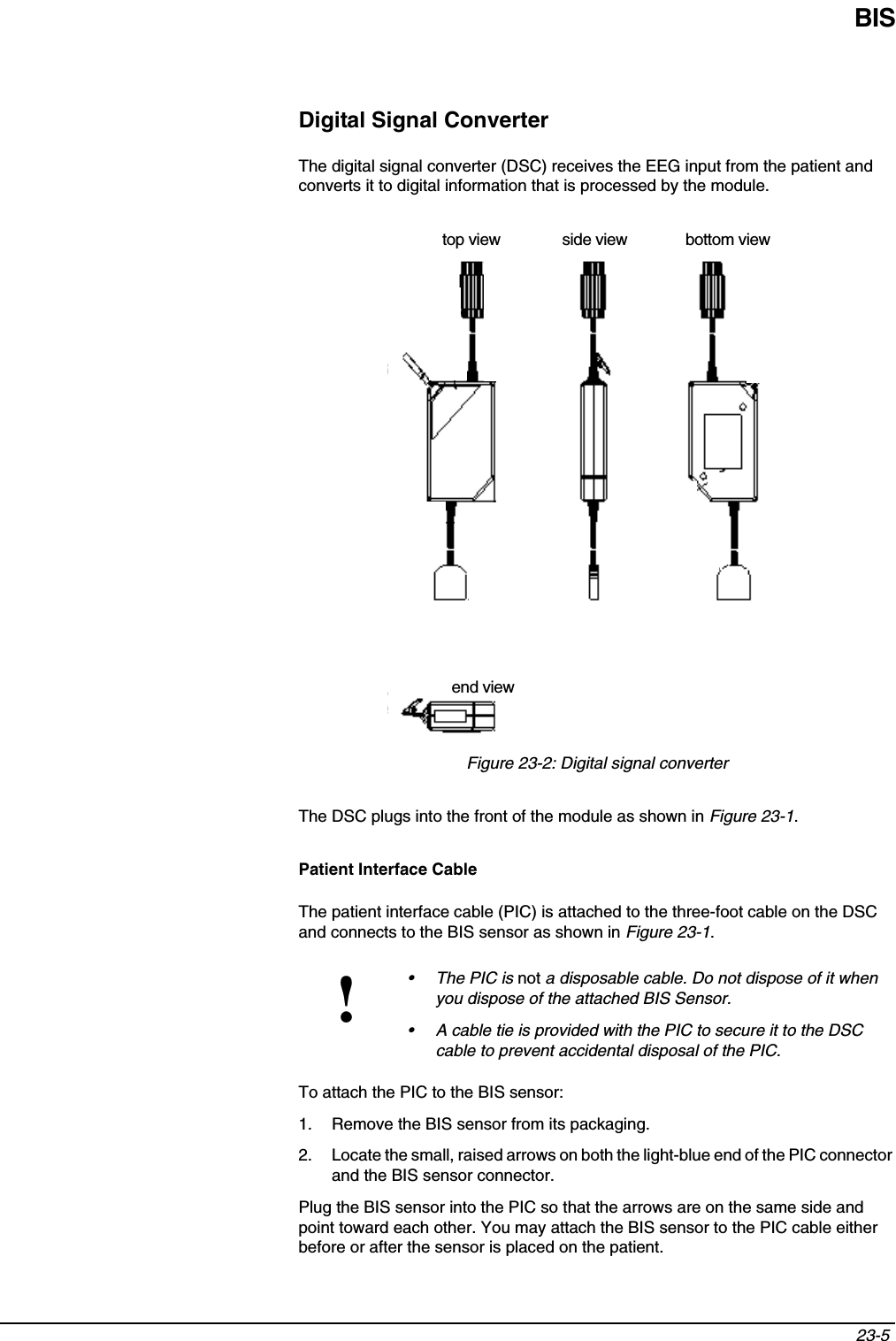 BIS23-5 Digital Signal ConverterThe digital signal converter (DSC) receives the EEG input from the patient and converts it to digital information that is processed by the module.Figure 23-2: Digital signal converterThe DSC plugs into the front of the module as shown in Figure 23-1.Patient Interface CableThe patient interface cable (PIC) is attached to the three-foot cable on the DSC and connects to the BIS sensor as shown in Figure 23-1.To attach the PIC to the BIS sensor:1. Remove the BIS sensor from its packaging. 2. Locate the small, raised arrows on both the light-blue end of the PIC connector and the BIS sensor connector.Plug the BIS sensor into the PIC so that the arrows are on the same side and point toward each other. You may attach the BIS sensor to the PIC cable either before or after the sensor is placed on the patient.!•The PIC is not a disposable cable. Do not dispose of it when you dispose of the attached BIS Sensor.• A cable tie is provided with the PIC to secure it to the DSC cable to prevent accidental disposal of the PIC.top view side view bottom viewend view