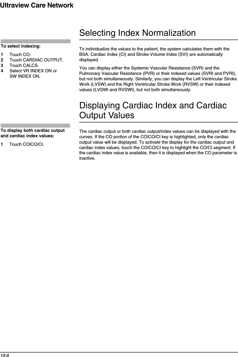 Ultraview Care Network19-8Selecting Index NormalizationTo individualize the values to the patient, the system calculates them with the BSA. Cardiac Index (CI) and Stroke Volume Index (SVI) are automatically displayed.You can display either the Systemic Vascular Resistance (SVR) and the Pulmonary Vascular Resistance (PVR) or their indexed values (SVRI and PVRI), but not both simultaneously. Similarly, you can display the Left Ventricular Stroke Work (LVSW) and the Right Ventricular Stroke Work (RVSW) or their indexed values (LVSWI and RVSWI), but not both simultaneously.Displaying Cardiac Index and Cardiac Output ValuesThe cardiac output or both cardiac output/index values can be displayed with the curves. If the CO portion of the CO|CO/CI key is highlighted, only the cardiac output value will be displayed. To activate the display for the cardiac output and cardiac index values, touch the CO|CO/CI key to highlight the CO/CI segment. If the cardiac index value is available, then it is displayed when the CO parameter is inactive.To select indexing:1Touch CO.2Touch CARDIAC OUTPUT.3Touch CALCS.4Select VR INDEX ON or SW INDEX ON.To display both cardiac output and cardiac index values: 1Touch CO|CO/CI.