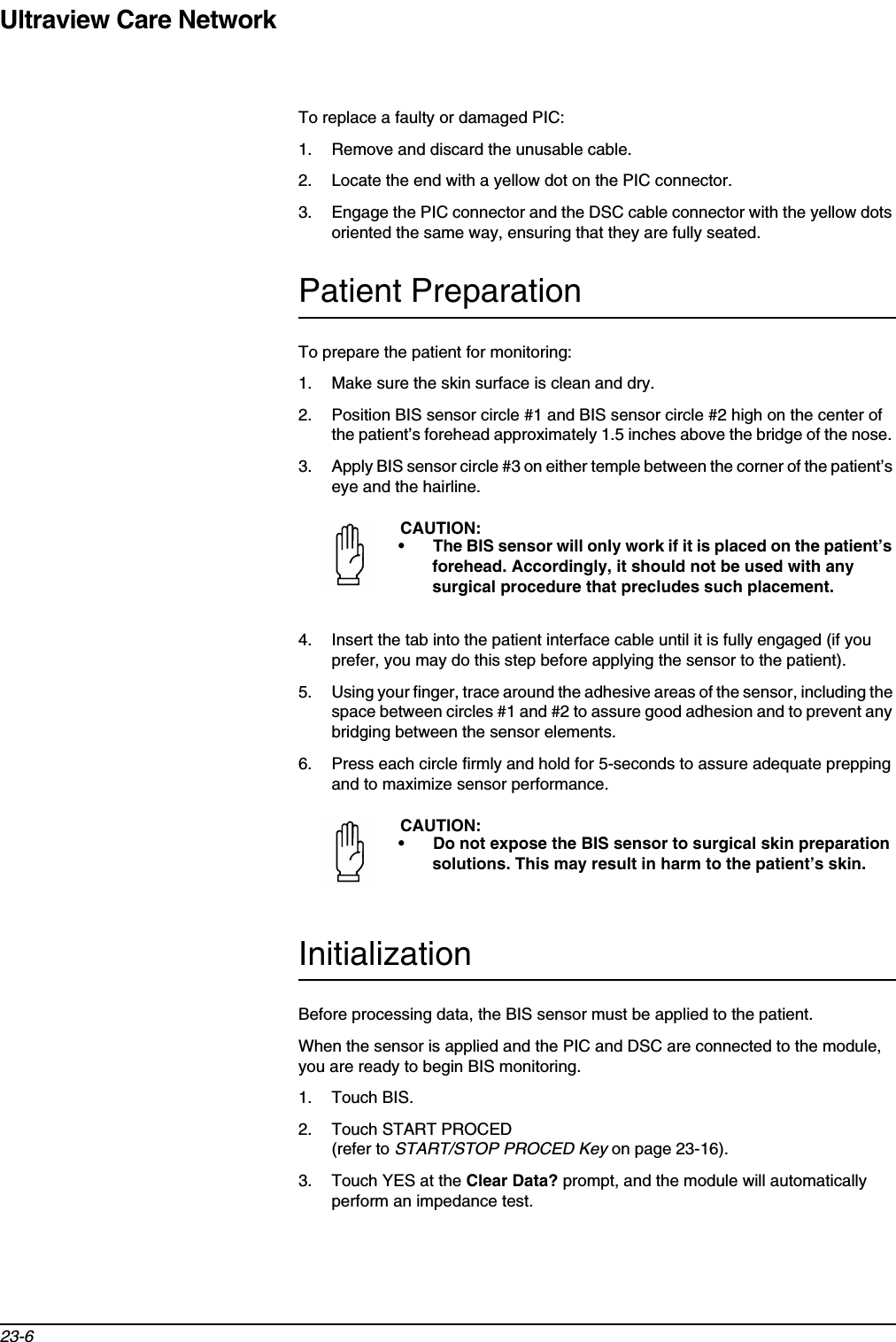 Ultraview Care Network23-6To replace a faulty or damaged PIC:1. Remove and discard the unusable cable. 2. Locate the end with a yellow dot on the PIC connector. 3. Engage the PIC connector and the DSC cable connector with the yellow dots oriented the same way, ensuring that they are fully seated. Patient PreparationTo prepare the patient for monitoring:1. Make sure the skin surface is clean and dry.2. Position BIS sensor circle #1 and BIS sensor circle #2 high on the center of the patient’s forehead approximately 1.5 inches above the bridge of the nose. 3. Apply BIS sensor circle #3 on either temple between the corner of the patient’s eye and the hairline.4. Insert the tab into the patient interface cable until it is fully engaged (if you prefer, you may do this step before applying the sensor to the patient).5. Using your finger, trace around the adhesive areas of the sensor, including the space between circles #1 and #2 to assure good adhesion and to prevent any bridging between the sensor elements. 6. Press each circle firmly and hold for 5-seconds to assure adequate prepping and to maximize sensor performance.InitializationBefore processing data, the BIS sensor must be applied to the patient.When the sensor is applied and the PIC and DSC are connected to the module, you are ready to begin BIS monitoring. 1. Touch BIS. 2. Touch START PROCED (refer to START/STOP PROCED Key on page 23-16). 3. Touch YES at the Clear Data? prompt, and the module will automatically perform an impedance test. CAUTION:• The BIS sensor will only work if it is placed on the patient’s forehead. Accordingly, it should not be used with any surgical procedure that precludes such placement.CAUTION:• Do not expose the BIS sensor to surgical skin preparation solutions. This may result in harm to the patient’s skin.