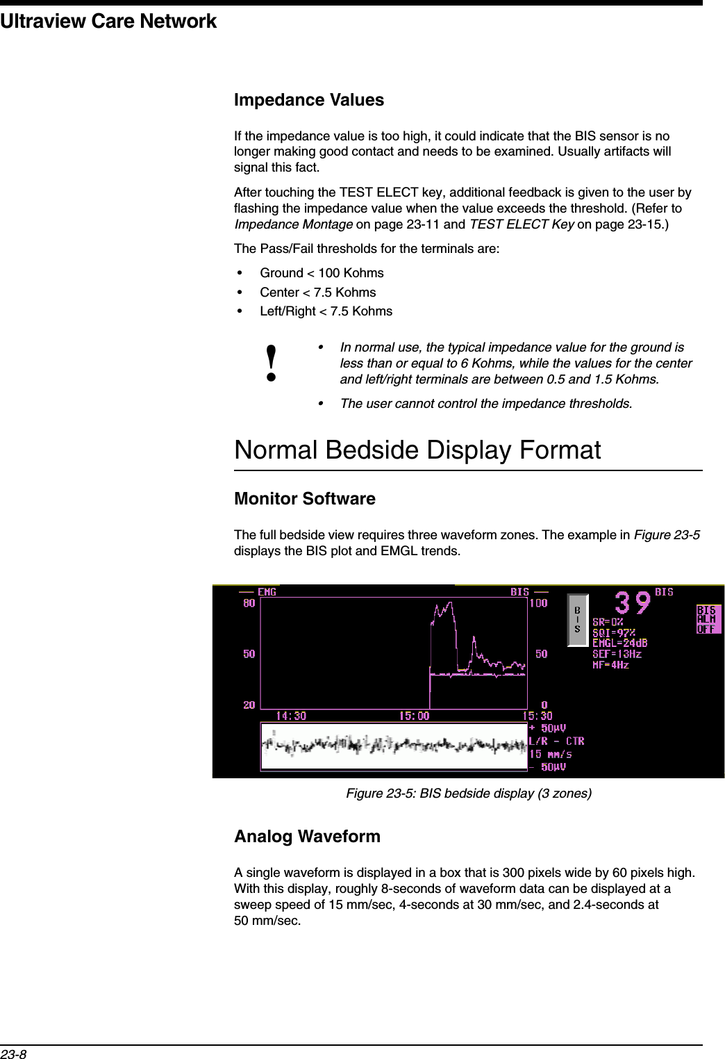 Ultraview Care Network23-8Impedance ValuesIf the impedance value is too high, it could indicate that the BIS sensor is no longer making good contact and needs to be examined. Usually artifacts will signal this fact.After touching the TEST ELECT key, additional feedback is given to the user by flashing the impedance value when the value exceeds the threshold. (Refer to Impedance Montage on page 23-11 and TEST ELECT Key on page 23-15.) The Pass/Fail thresholds for the terminals are:• Ground &lt; 100 Kohms• Center &lt; 7.5 Kohms• Left/Right &lt; 7.5 KohmsNormal Bedside Display FormatMonitor SoftwareThe full bedside view requires three waveform zones. The example in Figure 23-5displays the BIS plot and EMGL trends.Figure 23-5: BIS bedside display (3 zones)Analog WaveformA single waveform is displayed in a box that is 300 pixels wide by 60 pixels high. With this display, roughly 8-seconds of waveform data can be displayed at a sweep speed of 15 mm/sec, 4-seconds at 30 mm/sec, and 2.4-seconds at 50 mm/sec.!• In normal use, the typical impedance value for the ground is less than or equal to 6 Kohms, while the values for the center and left/right terminals are between 0.5 and 1.5 Kohms.• The user cannot control the impedance thresholds.