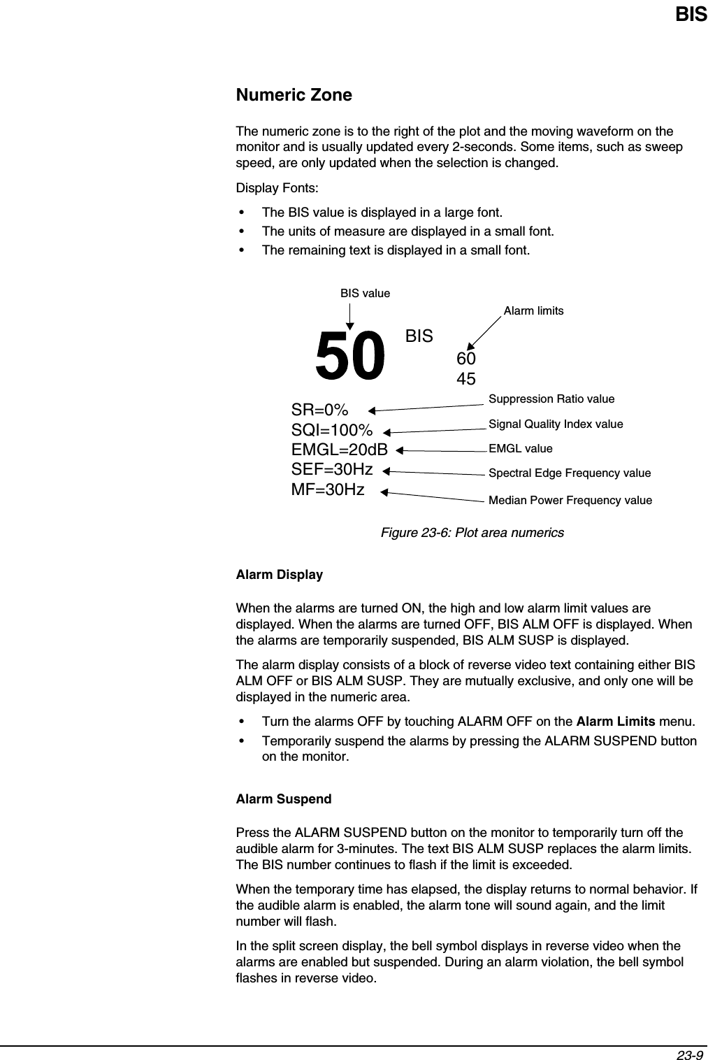 BIS23-9 Numeric ZoneThe numeric zone is to the right of the plot and the moving waveform on the monitor and is usually updated every 2-seconds. Some items, such as sweep speed, are only updated when the selection is changed.Display Fonts:• The BIS value is displayed in a large font.• The units of measure are displayed in a small font.• The remaining text is displayed in a small font.Figure 23-6: Plot area numericsAlarm DisplayWhen the alarms are turned ON, the high and low alarm limit values are displayed. When the alarms are turned OFF, BIS ALM OFF is displayed. When the alarms are temporarily suspended, BIS ALM SUSP is displayed.The alarm display consists of a block of reverse video text containing either BIS ALM OFF or BIS ALM SUSP. They are mutually exclusive, and only one will be displayed in the numeric area.• Turn the alarms OFF by touching ALARM OFF on the Alarm Limits menu.• Temporarily suspend the alarms by pressing the ALARM SUSPEND button on the monitor.Alarm SuspendPress the ALARM SUSPEND button on the monitor to temporarily turn off the audible alarm for 3-minutes. The text BIS ALM SUSP replaces the alarm limits. The BIS number continues to flash if the limit is exceeded.When the temporary time has elapsed, the display returns to normal behavior. If the audible alarm is enabled, the alarm tone will sound again, and the limit number will flash.In the split screen display, the bell symbol displays in reverse video when the alarms are enabled but suspended. During an alarm violation, the bell symbol flashes in reverse video.SR=0%SQI=100%EMGL=20dBSEF=30HzMF=30HzBISBIS valueSuppression Ratio valueSignal Quality Index valueAlarm limitsEMGL valueSpectral Edge Frequency valueMedian Power Frequency value6045