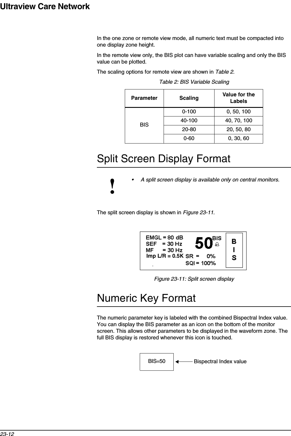 Ultraview Care Network23-12In the one zone or remote view mode, all numeric text must be compacted into one display zone height. In the remote view only, the BIS plot can have variable scaling and only the BIS value can be plotted. The scaling options for remote view are shown in Table 2.Split Screen Display FormatThe split screen display is shown in Figure 23-11.Figure 23-11: Split screen displayNumeric Key FormatThe numeric parameter key is labeled with the combined Bispectral Index value. You can display the BIS parameter as an icon on the bottom of the monitor screen. This allows other parameters to be displayed in the waveform zone. The full BIS display is restored whenever this icon is touched.Table 2: BIS Variable ScalingParameter Scaling Value for the LabelsBIS0-100 0, 50, 10040-100 40, 70, 10020-80 20, 50, 800-60 0, 30, 60!• A split screen display is available only on central monitors.2125/R=9.9 20%0%Imp L/R = 0.5KBIS=50 Bispectral Index value