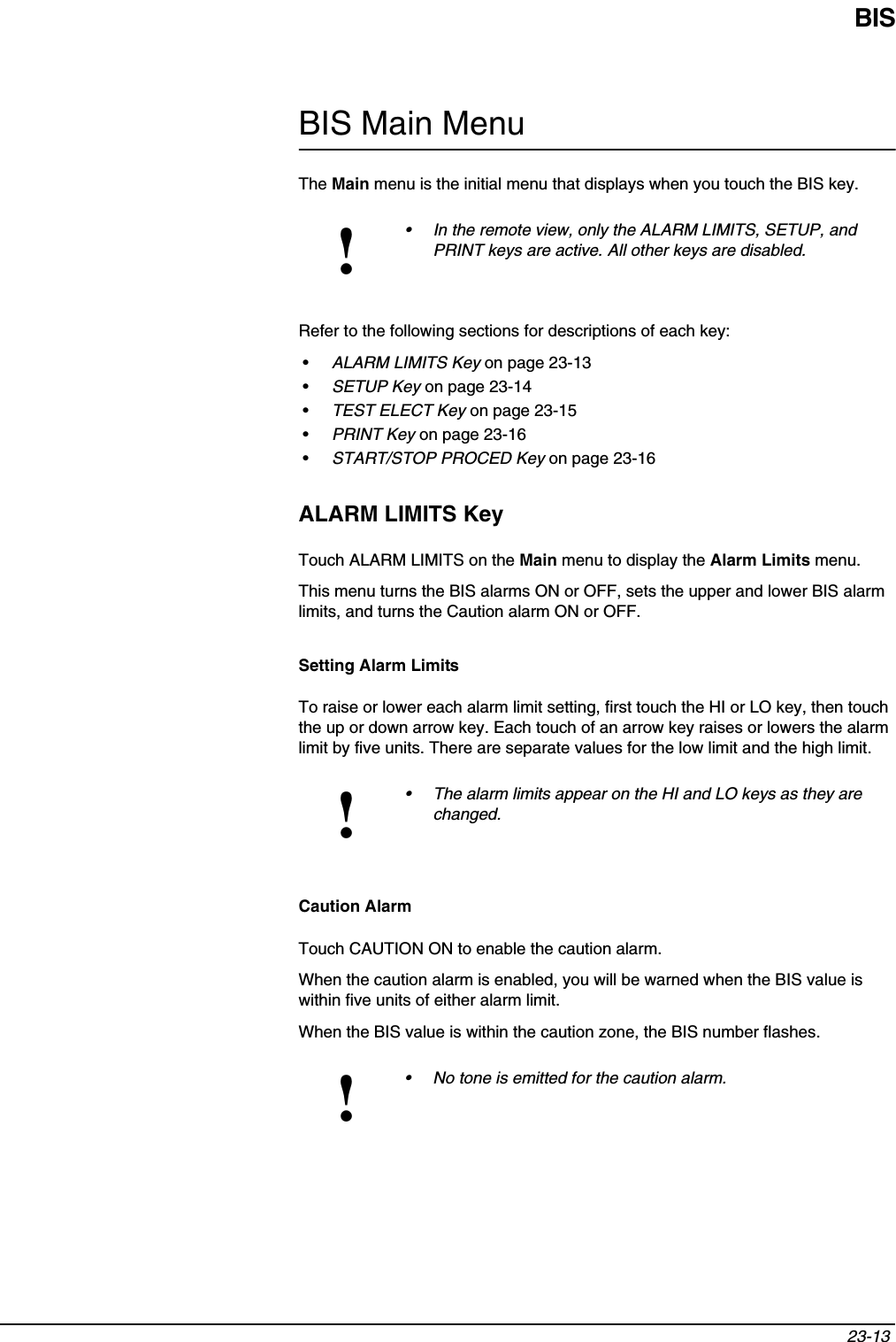 BIS23-13 BIS Main MenuThe Main menu is the initial menu that displays when you touch the BIS key.Refer to the following sections for descriptions of each key:•ALARM LIMITS Key on page 23-13•SETUP Key on page 23-14•TEST ELECT Key on page 23-15•PRINT Key on page 23-16•START/STOP PROCED Key on page 23-16ALARM LIMITS KeyTouch ALARM LIMITS on the Main menu to display the Alarm Limits menu.This menu turns the BIS alarms ON or OFF, sets the upper and lower BIS alarm limits, and turns the Caution alarm ON or OFF.Setting Alarm LimitsTo raise or lower each alarm limit setting, first touch the HI or LO key, then touch the up or down arrow key. Each touch of an arrow key raises or lowers the alarm limit by five units. There are separate values for the low limit and the high limit.Caution AlarmTouch CAUTION ON to enable the caution alarm.When the caution alarm is enabled, you will be warned when the BIS value is within five units of either alarm limit.When the BIS value is within the caution zone, the BIS number flashes. !• In the remote view, only the ALARM LIMITS, SETUP, and PRINT keys are active. All other keys are disabled.!• The alarm limits appear on the HI and LO keys as they are changed.!• No tone is emitted for the caution alarm.