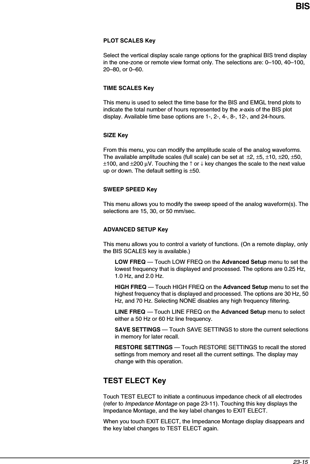 BIS23-15 PLOT SCALES KeySelect the vertical display scale range options for the graphical BIS trend display in the one-zone or remote view format only. The selections are: 0–100, 40–100, 20–80, or 0–60.TIME SCALES KeyThis menu is used to select the time base for the BIS and EMGL trend plots to indicate the total number of hours represented by the x-axis of the BIS plot display. Available time base options are 1-, 2-, 4-, 8-, 12-, and 24-hours.SIZE KeyFrom this menu, you can modify the amplitude scale of the analog waveforms. The available amplitude scales (full scale) can be set at  ±2, ±5, ±10, ±20, ±50, ±100, and ±200 µV. Touching the ↑ or ↓ key changes the scale to the next value up or down. The default setting is ±50.SWEEP SPEED KeyThis menu allows you to modify the sweep speed of the analog waveform(s). The selections are 15, 30, or 50 mm/sec.ADVANCED SETUP KeyThis menu allows you to control a variety of functions. (On a remote display, only the BIS SCALES key is available.)LOW FREQ — Touch LOW FREQ on the Advanced Setup menu to set the lowest frequency that is displayed and processed. The options are 0.25 Hz, 1.0 Hz, and 2.0 Hz.HIGH FREQ — Touch HIGH FREQ on the Advanced Setup menu to set the highest frequency that is displayed and processed. The options are 30 Hz, 50 Hz, and 70 Hz. Selecting NONE disables any high frequency filtering.LINE FREQ —Touch LINE FREQ on the Advanced Setup menu to select either a 50 Hz or 60 Hz line frequency. SAVE SETTINGS — Touch SAVE SETTINGS to store the current selections in memory for later recall. RESTORE SETTINGS — Touch RESTORE SETTINGS to recall the stored settings from memory and reset all the current settings. The display may change with this operation. TEST ELECT KeyTouch TEST ELECT to initiate a continuous impedance check of all electrodes (refer to Impedance Montage on page 23-11). Touching this key displays the Impedance Montage, and the key label changes to EXIT ELECT. When you touch EXIT ELECT, the Impedance Montage display disappears and the key label changes to TEST ELECT again. 