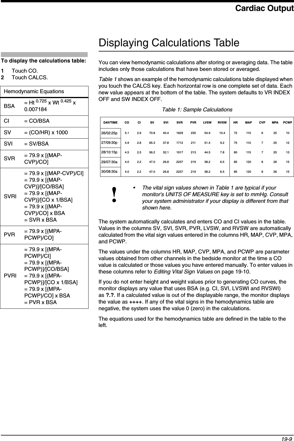 Cardiac Output19-9 Displaying Calculations TableYou can view hemodynamic calculations after storing or averaging data. The table includes only those calculations that have been stored or averaged.Table 1 shows an example of the hemodynamic calculations table displayed when you touch the CALCS key. Each horizontal row is one complete set of data. Each new value appears at the bottom of the table. The system defaults to VR INDEX OFF and SW INDEX OFF. The system automatically calculates and enters CO and CI values in the table. Values in the columns SV, SVI, SVR, PVR, LVSW, and RVSW are automatically calculated from the vital sign values entered in the columns HR, MAP, CVP, MPA, and PCWP.The values under the columns HR, MAP, CVP, MPA, and PCWP are parameter values obtained from other channels in the bedside monitor at the time a CO value is calculated or those values you have entered manually. To enter values in these columns refer to Editing Vital Sign Values on page 19-10.If you do not enter height and weight values prior to generating CO curves, the monitor displays any value that uses BSA (e.g. CI, SVI, LVSWI and RVSWI) as ?.?. If a calculated value is out of the displayable range, the monitor displays the value as ++++. If any of the vital signs in the hemodynamics table are negative, the system uses the value 0 (zero) in the calculations.The equations used for the hemodynamics table are defined in the table to the left. Table 1: Sample CalculationsDAY/TIME CO CI SV SVI SVR PVR LVSW RVSW HR MAP CVP MPA PCWP26/02:25p 5.1 2.9 70.8 40.4 1629 235 54.9 10.4 72 110 6 25 1027/09:30p 4.9 2.8 65.3 37.8 1712 211 51.4 9.2 75 112 7 25 1228/10:15p 4.5 2.5 56.2 32.1 1917 213 44.5 7.8 80 115 7 25 1329/07:30a 4.0 2.2 47.0 26.8 2237 219 38.2 6.5 85 120 8 26 1530/08:30a 4.0 2.2 47.0 26.8 2237 219 38.2 6.5 85 120 8 26 15!• The vital sign values shown in Table 1 are typical if your monitor&apos;s UNITS OF MEASURE key is set to mmHg. Consult your system administrator if your display is different from that shown here.To display the calculations table: 1Touch CO.2Touch CALCS.Hemodynamic EquationsBSA = Ht 0.725 x Wt 0.425 x 0.007184CI = CO/BSASV = (CO/HR) x 1000SVI = SV/BSASVR = 79.9 x [(MAP-CVP)/CO]SVRI= 79.9 x [(MAP-CVP)/CI]= 79.9 x [(MAP-CVP)]/[CO/BSA]= 79.9 x [(MAP-CVP)]/[CO x 1/BSA]= 79.9 x [(MAP-CVP)/CO] x BSA= SVR x BSAPVR = 79.9 x [(MPA-PCWP)/CO]PVRI= 79.9 x [(MPA-PCWP)/CI]= 79.9 x [(MPA-PCWP)]/[CO/BSA]= 79.9 x [(MPA-PCWP)]/[CO x 1/BSA]= 79.9 x [(MPA-PCWP)/CO] x BSA= PVR x BSA