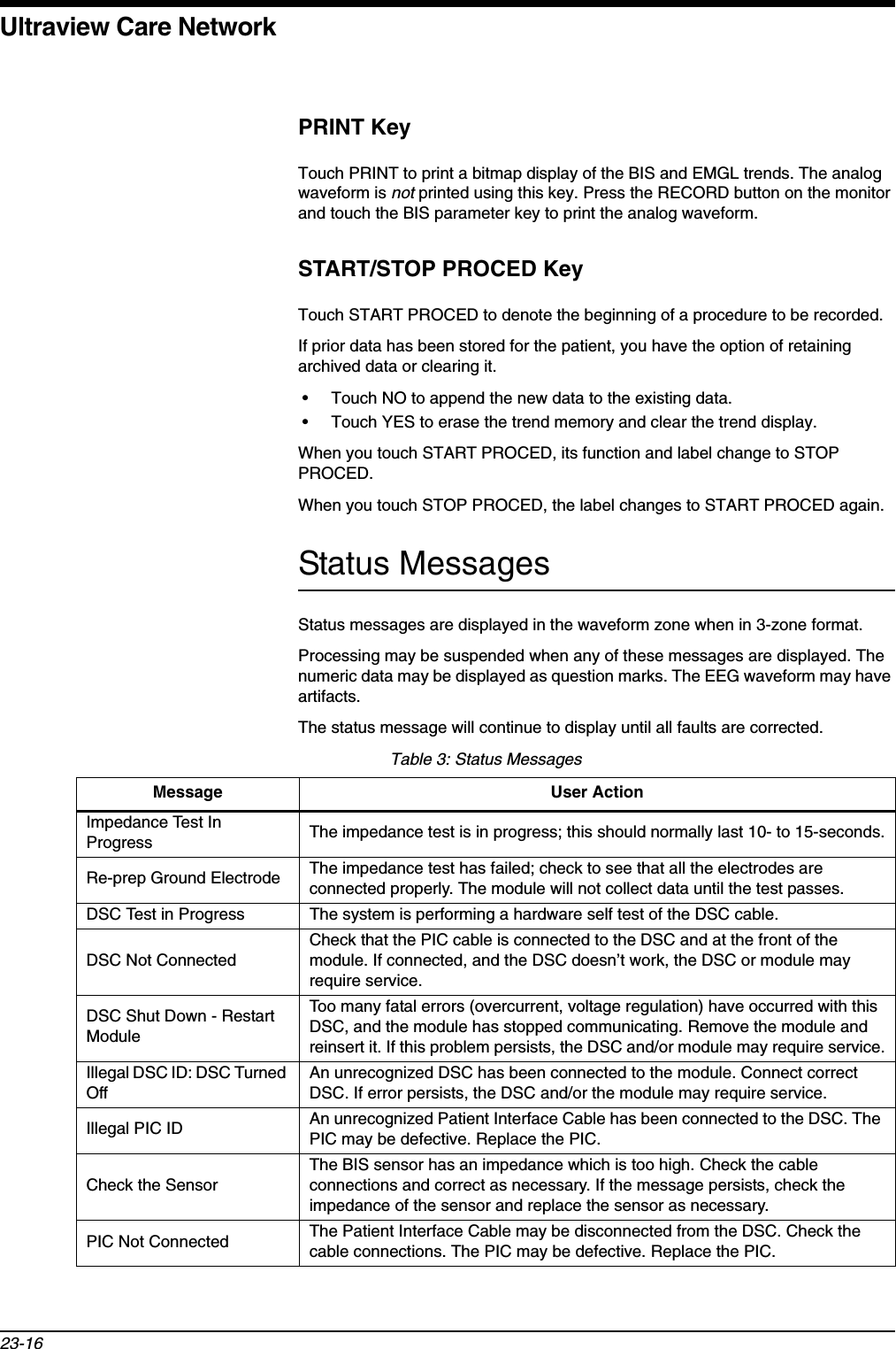 Ultraview Care Network23-16PRINT KeyTouch PRINT to print a bitmap display of the BIS and EMGL trends. The analog waveform is not printed using this key. Press the RECORD button on the monitor and touch the BIS parameter key to print the analog waveform.START/STOP PROCED KeyTouch START PROCED to denote the beginning of a procedure to be recorded. If prior data has been stored for the patient, you have the option of retaining archived data or clearing it. • Touch NO to append the new data to the existing data. • Touch YES to erase the trend memory and clear the trend display.When you touch START PROCED, its function and label change to STOP PROCED.When you touch STOP PROCED, the label changes to START PROCED again.Status MessagesStatus messages are displayed in the waveform zone when in 3-zone format.Processing may be suspended when any of these messages are displayed. The numeric data may be displayed as question marks. The EEG waveform may have artifacts.The status message will continue to display until all faults are corrected.Table 3: Status MessagesMessage User ActionImpedance Test In Progress The impedance test is in progress; this should normally last 10- to 15-seconds.Re-prep Ground Electrode The impedance test has failed; check to see that all the electrodes are connected properly. The module will not collect data until the test passes.DSC Test in Progress The system is performing a hardware self test of the DSC cable.DSC Not ConnectedCheck that the PIC cable is connected to the DSC and at the front of the module. If connected, and the DSC doesn’t work, the DSC or module may require service.DSC Shut Down - Restart ModuleToo many fatal errors (overcurrent, voltage regulation) have occurred with this DSC, and the module has stopped communicating. Remove the module and reinsert it. If this problem persists, the DSC and/or module may require service.Illegal DSC ID: DSC Turned OffAn unrecognized DSC has been connected to the module. Connect correct DSC. If error persists, the DSC and/or the module may require service. Illegal PIC ID An unrecognized Patient Interface Cable has been connected to the DSC. The PIC may be defective. Replace the PIC.Check the SensorThe BIS sensor has an impedance which is too high. Check the cable connections and correct as necessary. If the message persists, check the impedance of the sensor and replace the sensor as necessary.PIC Not Connected The Patient Interface Cable may be disconnected from the DSC. Check the cable connections. The PIC may be defective. Replace the PIC.