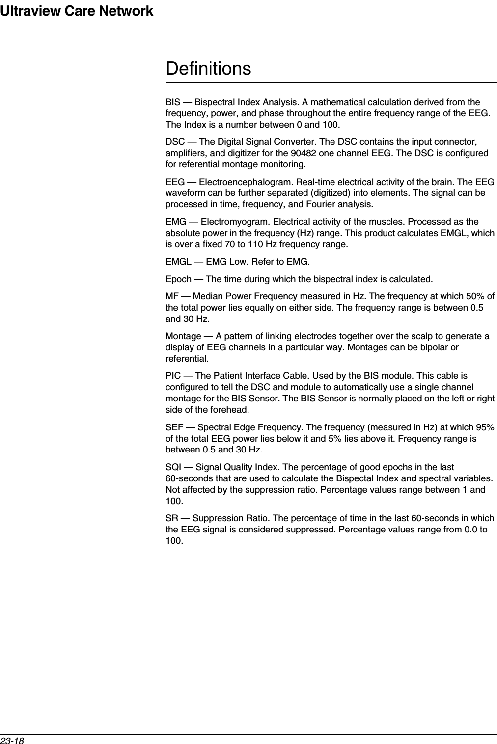 Ultraview Care Network23-18DefinitionsBIS — Bispectral Index Analysis. A mathematical calculation derived from the frequency, power, and phase throughout the entire frequency range of the EEG. The Index is a number between 0 and 100.DSC — The Digital Signal Converter. The DSC contains the input connector, amplifiers, and digitizer for the 90482 one channel EEG. The DSC is configured for referential montage monitoring.EEG — Electroencephalogram. Real-time electrical activity of the brain. The EEG waveform can be further separated (digitized) into elements. The signal can be processed in time, frequency, and Fourier analysis.EMG — Electromyogram. Electrical activity of the muscles. Processed as the absolute power in the frequency (Hz) range. This product calculates EMGL, which is over a fixed 70 to 110 Hz frequency range. EMGL — EMG Low. Refer to EMG.Epoch — The time during which the bispectral index is calculated. MF — Median Power Frequency measured in Hz. The frequency at which 50% of the total power lies equally on either side. The frequency range is between 0.5 and 30 Hz. Montage — A pattern of linking electrodes together over the scalp to generate a display of EEG channels in a particular way. Montages can be bipolar or referential.PIC — The Patient Interface Cable. Used by the BIS module. This cable is configured to tell the DSC and module to automatically use a single channel montage for the BIS Sensor. The BIS Sensor is normally placed on the left or right side of the forehead.SEF — Spectral Edge Frequency. The frequency (measured in Hz) at which 95% of the total EEG power lies below it and 5% lies above it. Frequency range is between 0.5 and 30 Hz.SQI — Signal Quality Index. The percentage of good epochs in the last 60-seconds that are used to calculate the Bispectal Index and spectral variables. Not affected by the suppression ratio. Percentage values range between 1 and 100.SR — Suppression Ratio. The percentage of time in the last 60-seconds in which the EEG signal is considered suppressed. Percentage values range from 0.0 to 100.