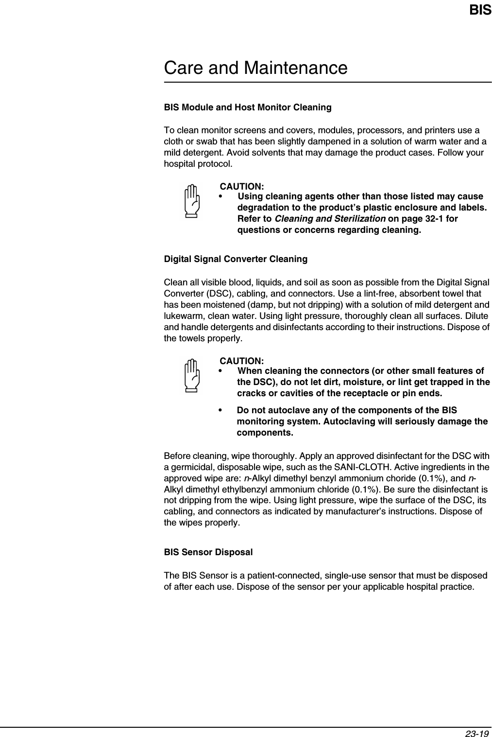 BIS23-19 Care and MaintenanceBIS Module and Host Monitor CleaningTo clean monitor screens and covers, modules, processors, and printers use a cloth or swab that has been slightly dampened in a solution of warm water and a mild detergent. Avoid solvents that may damage the product cases. Follow your hospital protocol.Digital Signal Converter CleaningClean all visible blood, liquids, and soil as soon as possible from the Digital Signal Converter (DSC), cabling, and connectors. Use a lint-free, absorbent towel that has been moistened (damp, but not dripping) with a solution of mild detergent and lukewarm, clean water. Using light pressure, thoroughly clean all surfaces. Dilute and handle detergents and disinfectants according to their instructions. Dispose of the towels properly. Before cleaning, wipe thoroughly. Apply an approved disinfectant for the DSC with a germicidal, disposable wipe, such as the SANI-CLOTH. Active ingredients in the approved wipe are: n-Alkyl dimethyl benzyl ammonium choride (0.1%), and n-Alkyl dimethyl ethylbenzyl ammonium chloride (0.1%). Be sure the disinfectant is not dripping from the wipe. Using light pressure, wipe the surface of the DSC, its cabling, and connectors as indicated by manufacturer’s instructions. Dispose of the wipes properly. BIS Sensor DisposalThe BIS Sensor is a patient-connected, single-use sensor that must be disposed of after each use. Dispose of the sensor per your applicable hospital practice.CAUTION:• Using cleaning agents other than those listed may cause degradation to the product’s plastic enclosure and labels. Refer to Cleaning and Sterilization on page 32-1 for questions or concerns regarding cleaning.CAUTION:• When cleaning the connectors (or other small features of the DSC), do not let dirt, moisture, or lint get trapped in the cracks or cavities of the receptacle or pin ends.• Do not autoclave any of the components of the BIS monitoring system. Autoclaving will seriously damage the components.
