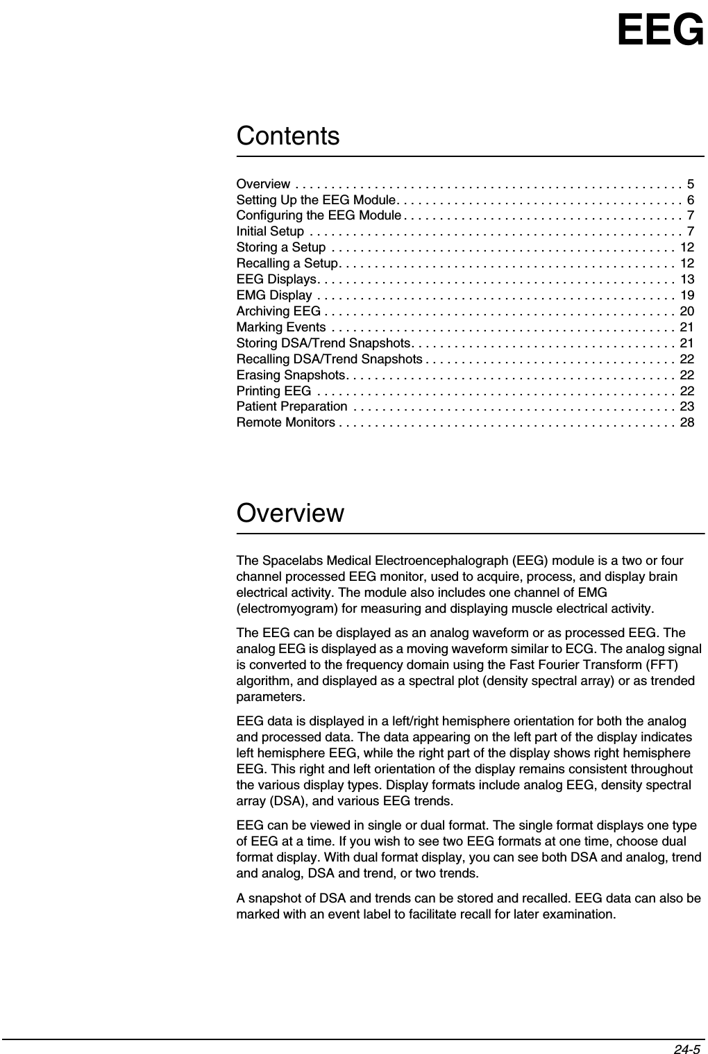 Contents24-5 Overview . . . . . . . . . . . . . . . . . . . . . . . . . . . . . . . . . . . . . . . . . . . . . . . . . . . . . .  5Setting Up the EEG Module. . . . . . . . . . . . . . . . . . . . . . . . . . . . . . . . . . . . . . . . 6Configuring the EEG Module . . . . . . . . . . . . . . . . . . . . . . . . . . . . . . . . . . . . . . . 7Initial Setup  . . . . . . . . . . . . . . . . . . . . . . . . . . . . . . . . . . . . . . . . . . . . . . . . . . . .  7Storing a Setup  . . . . . . . . . . . . . . . . . . . . . . . . . . . . . . . . . . . . . . . . . . . . . . . . 12Recalling a Setup. . . . . . . . . . . . . . . . . . . . . . . . . . . . . . . . . . . . . . . . . . . . . . .  12EEG Displays. . . . . . . . . . . . . . . . . . . . . . . . . . . . . . . . . . . . . . . . . . . . . . . . . .  13EMG Display . . . . . . . . . . . . . . . . . . . . . . . . . . . . . . . . . . . . . . . . . . . . . . . . . .  19Archiving EEG . . . . . . . . . . . . . . . . . . . . . . . . . . . . . . . . . . . . . . . . . . . . . . . . .  20Marking Events  . . . . . . . . . . . . . . . . . . . . . . . . . . . . . . . . . . . . . . . . . . . . . . . .  21Storing DSA/Trend Snapshots. . . . . . . . . . . . . . . . . . . . . . . . . . . . . . . . . . . . . 21 Recalling DSA/Trend Snapshots . . . . . . . . . . . . . . . . . . . . . . . . . . . . . . . . . . .  22Erasing Snapshots. . . . . . . . . . . . . . . . . . . . . . . . . . . . . . . . . . . . . . . . . . . . . . 22Printing EEG  . . . . . . . . . . . . . . . . . . . . . . . . . . . . . . . . . . . . . . . . . . . . . . . . . .  22Patient Preparation  . . . . . . . . . . . . . . . . . . . . . . . . . . . . . . . . . . . . . . . . . . . . . 23Remote Monitors . . . . . . . . . . . . . . . . . . . . . . . . . . . . . . . . . . . . . . . . . . . . . . .  28EEGOverviewThe Spacelabs Medical Electroencephalograph (EEG) module is a two or four channel processed EEG monitor, used to acquire, process, and display brain electrical activity. The module also includes one channel of EMG (electromyogram) for measuring and displaying muscle electrical activity.The EEG can be displayed as an analog waveform or as processed EEG. The analog EEG is displayed as a moving waveform similar to ECG. The analog signal is converted to the frequency domain using the Fast Fourier Transform (FFT) algorithm, and displayed as a spectral plot (density spectral array) or as trended parameters.EEG data is displayed in a left/right hemisphere orientation for both the analog and processed data. The data appearing on the left part of the display indicates left hemisphere EEG, while the right part of the display shows right hemisphere EEG. This right and left orientation of the display remains consistent throughout the various display types. Display formats include analog EEG, density spectral array (DSA), and various EEG trends.EEG can be viewed in single or dual format. The single format displays one type of EEG at a time. If you wish to see two EEG formats at one time, choose dual format display. With dual format display, you can see both DSA and analog, trend and analog, DSA and trend, or two trends.A snapshot of DSA and trends can be stored and recalled. EEG data can also be marked with an event label to facilitate recall for later examination.