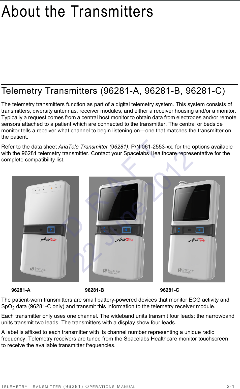 TELEMETRY TRANSMITTER (96281) OPERATIONS MANUAL 2-1About the TransmittersTelemetry Transmitters (96281-A, 96281-B, 96281-C)The telemetry transmitters function as part of a digital telemetry system. This system consists of transmitters, diversity antennas, receiver modules, and either a receiver housing and/or a monitor. Typically a request comes from a central host monitor to obtain data from electrodes and/or remote sensors attached to a patient which are connected to the transmitter. The central or bedside monitor tells a receiver what channel to begin listening on—one that matches the transmitter on the patient.Refer to the data sheet AriaTele Transmitter (96281), P/N 061-2553-xx, for the options available with the 96281 telemetry transmitter. Contact your Spacelabs Healthcare representative for the complete compatibility list.The patient-worn transmitters are small battery-powered devices that monitor ECG activity and SpO2 data (96281-C only) and transmit this information to the telemetry receiver module.Each transmitter only uses one channel. The wideband units transmit four leads; the narrowband units transmit two leads. The transmitters with a display show four leads. A label is affixed to each transmitter with its channel number representing a unique radio frequency. Telemetry receivers are tuned from the Spacelabs Healthcare monitor touchscreen to receive the available transmitter frequencies. 96281-A 96281-B 96281-CD  R A F T 22 June 2012