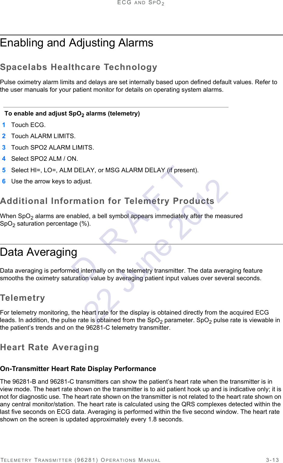 TELEMETRY TRANSMITTER (96281) OPERATIONS MANUAL 3-13ECG AND SPO2Enabling and Adjusting Alarms Spacelabs Healthcare TechnologyPulse oximetry alarm limits and delays are set internally based upon defined default values. Refer to the user manuals for your patient monitor for details on operating system alarms.To enable and adjust SpO2 alarms (telemetry)1Touch ECG. 2Touch ALARM LIMITS.3Touch SPO2 ALARM LIMITS.4Select SPO2 ALM / ON. 5Select HI=, LO=, ALM DELAY, or MSG ALARM DELAY (if present).6Use the arrow keys to adjust.Additional Information for Telemetry ProductsWhen SpO2 alarms are enabled, a bell symbol appears immediately after the measured SpO2saturation percentage (%).Data AveragingData averaging is performed internally on the telemetry transmitter. The data averaging feature smooths the oximetry saturation value by averaging patient input values over several seconds. TelemetryFor telemetry monitoring, the heart rate for the display is obtained directly from the acquired ECG leads. In addition, the pulse rate is obtained from the SpO2 parameter. SpO2 pulse rate is viewable in the patient’s trends and on the 96281-C telemetry transmitter.Heart Rate AveragingOn-Transmitter Heart Rate Display PerformanceThe 96281-B and 96281-C transmitters can show the patient’s heart rate when the transmitter is in view mode. The heart rate shown on the transmitter is to aid patient hook up and is indicative only; it is not for diagnostic use. The heart rate shown on the transmitter is not related to the heart rate shown on any central monitor/station. The heart rate is calculated using the QRS complexes detected within the last five seconds on ECG data. Averaging is performed within the five second window. The heart rate shown on the screen is updated approximately every 1.8 seconds.D  R A F T 22 June 2012