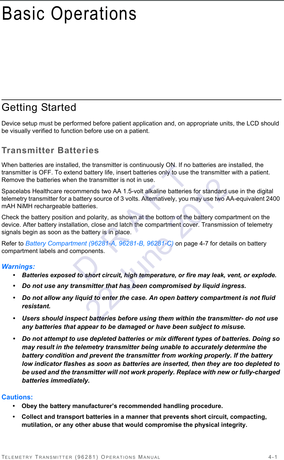 TELEMETRY TRANSMITTER (96281) OPERATIONS MANUAL 4-1Basic OperationsGetting StartedDevice setup must be performed before patient application and, on appropriate units, the LCD should be visually verified to function before use on a patient.Transmitter BatteriesWhen batteries are installed, the transmitter is continuously ON. If no batteries are installed, the transmitter is OFF. To extend battery life, insert batteries only to use the transmitter with a patient. Remove the batteries when the transmitter is not in use. Spacelabs Healthcare recommends two AA 1.5-volt alkaline batteries for standard use in the digital telemetry transmitter for a battery source of 3 volts. Alternatively, you may use two AA-equivalent 2400 mAH NiMH rechargeable batteries.Check the battery position and polarity, as shown at the bottom of the battery compartment on the device. After battery installation, close and latch the compartment cover. Transmission of telemetry signals begin as soon as the battery is in place.Refer to Battery Compartment (96281-A, 96281-B, 96281-C) on page 4-7 for details on battery compartment labels and components.Warnings:• Batteries exposed to short circuit, high temperature, or fire may leak, vent, or explode.• Do not use any transmitter that has been compromised by liquid ingress.• Do not allow any liquid to enter the case. An open battery compartment is not fluid resistant.• Users should inspect batteries before using them within the transmitter- do not use any batteries that appear to be damaged or have been subject to misuse.• Do not attempt to use depleted batteries or mix different types of batteries. Doing so may result in the telemetry transmitter being unable to accurately determine the battery condition and prevent the transmitter from working properly. If the battery low indicator flashes as soon as batteries are inserted, then they are too depleted to be used and the transmitter will not work properly. Replace with new or fully-charged batteries immediately.Cautions:• Obey the battery manufacturer’s recommended handling procedure. • Collect and transport batteries in a manner that prevents short circuit, compacting, mutilation, or any other abuse that would compromise the physical integrity.D  R A F T 22 June 2012