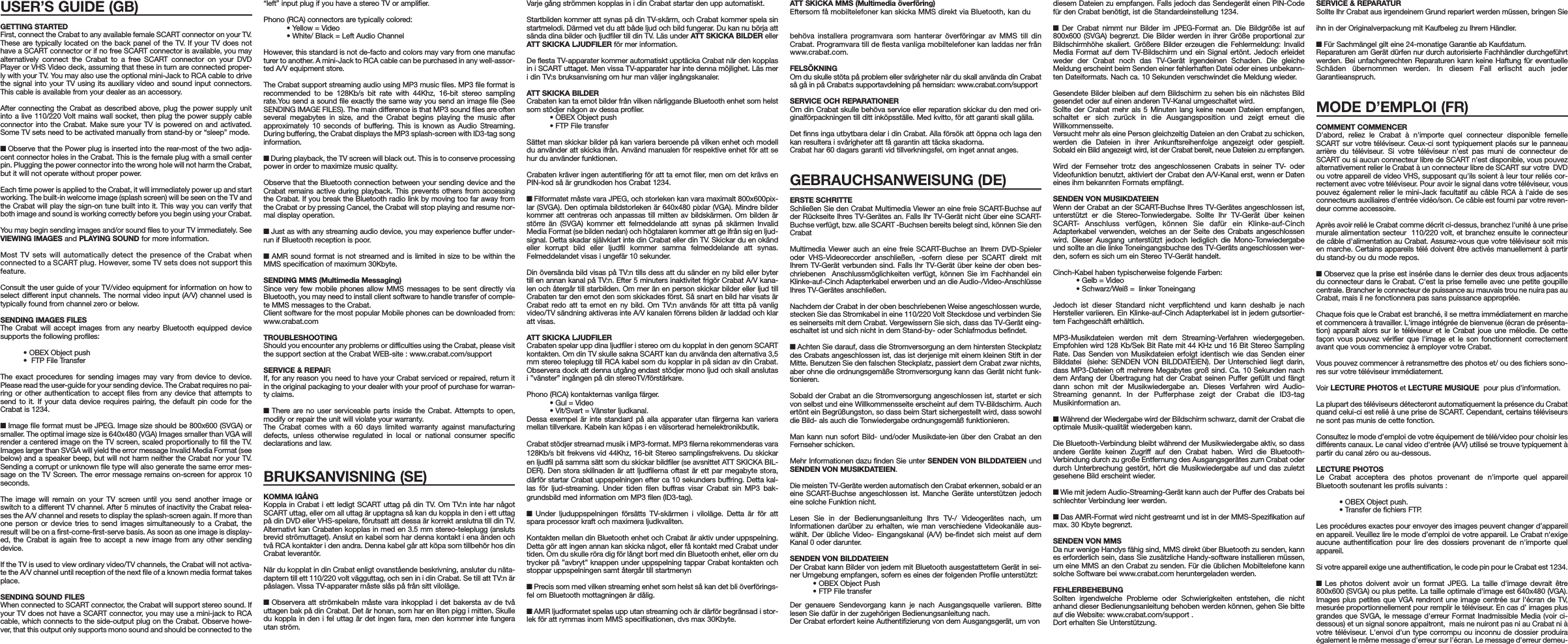 USER’S GUIDE (GB)GETTING STARTEDFirst, connect the Crabat to any available female SCART connector on your TV.These are typically located on the back panel of the TV. If your TV does nothave a SCART connector or if no free SCART connector is available, you mayalternatively connect the Crabat to a free SCART connector on your DVDPlayer or VHS Video deck, assuming that these in turn are connected proper-ly with your TV. You may also use the optional mini-Jack to RCA cable to drivethe signal into your TV using its auxiliary video and sound input connectors.This cable is available from your dealer as an accessory.After connecting the Crabat as described above, plug the power supply unitinto a live 110/220 Volt mains wall socket, then plug the power supply cableconnector into the Crabat. Make sure your TV is powered on and activated.Some TV sets need to be activated manually from stand-by or “sleep” mode.■ Observe that the Power plug is inserted into the rear-most of the two adja-cent connector holes in the Crabat. This is the female plug with a small centerpin. Plugging the power connector into the wrong hole will not harm the Crabat,but it will not operate without proper power.Each time power is applied to the Crabat, it will immediately power up and startworking. The built-in welcome image (splash screen) will be seen on the TV andthe Crabat will play the sign-on tune built into it. This way you can verify thatboth image and sound is working correctly before you begin using your Crabat. You may begin sending images and/or sound files to your TV immediately. SeeVIEWING IMAGES and PLAYING SOUND for more information.Most TV sets will automatically detect the presence of the Crabat whenconnected to a SCART plug. However, some TV sets does not support thisfeature.Consult the user guide of your TV/video equipment for information on how toselect different input channels. The normal video input (A/V) channel used istypically found from channel zero or below. SENDING IMAGES FILESThe Crabat will accept images from any nearby Bluetooth equipped devicesupports the following profiles:• OBEX Object push•  FTP File TransferThe exact procedures for sending images may vary from device to device.Please read the user-guide for your sending device. The Crabat requires no pai-ring or other authentication to accept files from any device that attempts tosend to it. If your data device requires pairing, the default pin code for theCrabat is 1234. ■ Image file format must be JPEG. Image size should be 800x600 (SVGA) orsmaller. The optimal image size is 640x480 (VGA) Images smaller than VGA willrender a centered image on the TV screen, scaled proportionally to fill the TV.Images larger than SVGA will yield the error message Invalid Media Format (seebelow) and a speaker beep, but will not harm neither the Crabat nor your TV.Sending a corrupt or unknown file type will also generate the same error mes-sage on the TV Screen. The error message remains on-screen for approx 10seconds.The image will remain on your TV screen until you send another image orswitch to a different TV channel. After 5 minutes of inactivity the Crabat relea-ses the A/V channel and resets to display the splash-screen again. If more thanone person or device tries to send images simultaneously to a Crabat, theresult will be on a first-come-first-serve basis. As soon as one image is display-ed, the Crabat is again free to accept a new image from any other sendingdevice.If the TV is used to view ordinary video/TV channels, the Crabat will not activa-te the A/V channel until reception of the next file of a known media format takesplace.SENDING SOUND FILESWhen connected to SCART connector, the Crabat will support stereo sound. Ifyour TV does not have a SCART connector, you may use a mini-jack to RCAcable, which connects to the side-output plug on the Crabat. Observe howe-ver, that this output only supports mono sound and should be connected to the “left” input plug if you have a stereo TV or amplifier. Phono (RCA) connectors are typically colored:• Yellow = Video• White/ Black = Left Audio ChannelHowever, this standard is not de-facto and colors may vary from one manufacturer to another. A mini-Jack to RCA cable can be purchased in any well-assor-ted A/V equipment store.The Crabat support streaming audio using MP3 music files. MP3 file format isrecommended to be 128Kb/s bit rate with 44Khz, 16-bit stereo samplingrate.You send a sound file exactly the same way you send an image file (SeeSENDING IMAGE FILES). The main difference is that MP3 sound files are oftenseveral megabytes in size, and the Crabat begins playing the music afterapproximately 10 seconds of buffering. This is known as Audio Streaming.During buffering, the Crabat displays the MP3 splash-screen with ID3-tag songinformation. ■ During playback, the TV screen will black out. This is to conserve processingpower in order to maximize music quality.Observe that the Bluetooth connection between your sending device and theCrabat remains active during playback. This prevents others from accessingthe Crabat. If you break the Bluetooth radio link by moving too far away fromthe Crabat or by pressing Cancel, the Crabat will stop playing and resume nor-mal display operation.■ Just as with any streaming audio device, you may experience buffer under-run if Bluetooth reception is poor.■  AMR sound format is not streamed and is limited in size to be within theMMS specification of maximum 30Kbyte.SENDING MMS (Multimedia Messaging)Since very few mobile phones allow MMS messages to be sent directly viaBluetooth, you may need to install client software to handle transfer of comple-te MMS messages to the Crabat. Client software for the most popular Mobile phones can be downloaded from:www.crabat.comTROUBLESHOOTINGShould you encounter any problems or difficulties using the Crabat, please visitthe support section at the Crabat WEB-site : www.crabat.com/supportSERVICE &amp; REPAIRIf, for any reason you need to have your Crabat serviced or repaired, return itin the original packaging to your dealer with your proof of purchase for warran-ty claims.■  There are no user serviceable parts inside the Crabat. Attempts to open,modify or repair the unit will violate your warranty.The Crabat comes with a 60 days limited warranty against manufacturingdefects, unless otherwise regulated in local or national consumer specificdeclarations and law.BRUKSANVISNING (SE)KOMMA IGÅNGKoppla in Crabat i ett ledigt SCART uttag på din TV. Om TV:n inte har någotSCART uttag, eller om all uttag är upptagna så kan du koppla in den i ett uttagpå din DVD eller VHS-spelare, förutsatt att dessa är korrekt anslutna till din TV.Alternativt kan Crabaten kopplas in med en 3.5 mm stereo-teleplugg (anslutsbrevid strömuttaget). Anslut en kabel som har denna kontakt i ena änden ochtvå RCA kontakter i den andra. Denna kabel går att köpa som tillbehör hos dinCrabat leverantör.När du kopplat in din Crabat enligt ovanstående beskrivning, ansluter du näta-daptern till ett 110/220 volt vägguttag, och sen in i din Crabat. Se till att TV:n ärpåslagen. Vissa TV-apparater måste slås på från sitt viloläge.■  Observera att strömkabeln måste vara inkopplad i det bakersta av de tvåuttagen bak på din Crabat. Det är honan, som har en liten pigg i mitten. Skulledu koppla in den i fel uttag är det ingen fara, men den kommer inte fungerautan ström.Varje gång strömmen kopplas in i din Crabat startar den upp automatiskt. Startbilden kommer att synas på din TV-skärm, och Crabat kommer spela sinstartmelodi. Därmed vet du att både ljud och bild fungerar. Du kan nu börja attsända dina bilder och ljudfiler till din TV. Läs under ATT SKICKA BILDER ellerATT SKICKA LJUDFILER för mer information.De flesta TV-apparater kommer automatiskt upptäcka Crabat när den kopplasin i SCART uttaget. Men vissa TV-apparater har inte denna möjlighet. Läs meri din TV:s bruksanvisning om hur man väljer ingångskanaler.ATT SKICKA BILDERCrabaten kan ta emot bilder från vilken närliggande Bluetooth enhet som helstsom stödjer någon av dessa profiler.• OBEX Object push• FTP File transferSättet man skickar bilder på kan variera beroende på vilken enhet och modelldu använder att skicka ifrån. Använd manualen för respektive enhet för att sehur du använder funktionen.Crabaten kräver ingen autentifiering för att ta emot filer, men om det krävs enPIN-kod så är grundkoden hos Crabat 1234.■ Filformatet måste vara JPEG, och storleken kan vara maximalt 800x600pix-lar (SVGA). Den optimala bildstorleken är 640x480 pixlar (VGA). Mindre bilderkommer att centreras och anpassas till mitten av bildskärmen. Om bilden ärstörre än (SVGA) kommer ett felmeddelande att synas på skärmen InvalidMedia Format (se bilden nedan) och högtalaren kommer att ge ifrån sig en ljud-signal. Detta skadar självklart inte din Crabat eller din TV. Skickar du en okändeller korrupt bild eller ljudfil kommer samma felmeddelande att synas.Felmeddelandet visas i ungefär 10 sekunder. Din översända bild visas på TV:n tills dess att du sänder en ny bild eller bytertill en annan kanal på TV:n. Efter 5 minuters inaktivitet frigör Crabat A/V kana-len och återgår till starbilden. Om mer än en person skickar bilder eller ljud tillCrabaten tar den emot den som skickades först. Så snart en bild har visats ärCrabat redo att ta emot en ny bild. Om TV:n används för att titta på vanligvideo/TV sändning aktiveras inte A/V kanalen förrens bilden är laddad och klaratt visas.ATT SKICKA LJUDFILERCrabaten spelar upp dina ljudfiler i stereo om du kopplat in den genom SCARTkontakten. Om din TV skulle sakna SCART kan du använda den alternativa 3,5mm stereo teleplugg till RCA kabel som du kopplar in på sidan av din Crabat.Observera dock att denna utgång endast stödjer mono ljud och skall anslutasi ”vänster” ingången på din stereoTV/förstärkare.Phono (RCA) kontakternas vanliga färger.• Gul = Video• Vit/Svart = Vänster ljudkanal.Dessa exempel är inte standard på alla apparater utan färgerna kan varieramellan tillverkare. Kabeln kan köpas i en välsorterad hemelektronikbutik.Crabat stödjer streamad musik i MP3-format. MP3 filerna rekommenderas vara128Kb/s bit frekvens vid 44Khz, 16-bit Stereo samplingsfrekvens. Du skickaren ljudfil på samma sätt som du skickar bildfiler (se avsnittet ATT SKICKA BIL-DER). Den stora skillnaden är att ljudfilerna oftast är ett par megabyte stora,därför startar Crabat uppspelningen efter ca 10 sekunders buffring. Detta kal-las för ljud-streaming. Under tiden filen buffras visar Crabat sin MP3 bak-grundsbild med information om MP3 filen (ID3-tag).■  Under ljuduppspelningen försätts TV-skärmen i viloläge. Detta är för attspara processor kraft och maximera ljudkvaliten.Kontakten mellan din Bluetooth enhet och Crabat är aktiv under uppspelning.Detta gör att ingen annan kan skicka något, eller få kontakt med Crabat undertiden. Om du skulle röra dig för långt bort med din Bluetooth enhet, eller om dutrycker på ”avbryt” knappen under uppspelning tappar Crabat kontakten ochstoppar uppspelningen samt återgår till startmenyn ■ Precis som med vilken streaming enhet som helst så kan det bli överförings-fel om Bluetooth mottagningen är dålig.■ AMR ljudformatet spelas upp utan streaming och är därför begränsad i stor-lek för att rymmas inom MMS specifikationen, dvs max 30Kbyte.ATT SKICKA MMS (Multimedia överföring)Eftersom få mobiltelefoner kan skicka MMS direkt via Bluetooth, kan du behöva installera programvara som hanterar överföringar av MMS till dinCrabat. Programvara till de flesta vanliga mobiltelefoner kan laddas ner frånwww.crabat.com.FELSÖKNINGOm du skulle stöta på problem eller svårigheter när du skall använda din Crabatså gå in på Crabat:s supportavdelning på hemsidan: www.crabat.com/supportSERVICE OCH REPARATIONEROm din Crabat skulle behöva service eller reparation skickar du den med ori-ginalförpackningen till ditt inköpsställe. Med kvitto, för att garanti skall gälla.Det finns inga utbytbara delar i din Crabat. Alla försök att öppna och laga denkan resultera i svårigheter att få garantin att täcka skadorna.Crabat har 60 dagars garanti vid tillverkningsfel, om inget annat anges.GEBRAUCHSANWEISUNG (DE)ERSTE SCHRITTESchließen Sie den Crabat Multimedia Viewer an eine freie SCART-Buchse aufder Rückseite Ihres TV-Gerätes an. Falls Ihr TV-Gerät nicht über eine SCART-Buchse verfügt, bzw. alle SCART -Buchsen bereits belegt sind, können Sie denCrabat Multimedia Viewer auch an eine freie SCART-Buchse an Ihrem DVD-Spieleroder VHS-Videorecorder anschließen, -sofern diese per SCART direkt mitIhrem TV-Gerät verbunden sind. Falls Ihr TV-Gerät über keine der oben bes-chriebenen  Anschlussmöglichkeiten verfügt, können Sie im Fachhandel einKlinke-auf-Cinch Adapterkabel erwerben und an die Audio-/Video-AnschlüsseIhres TV-Gerätes anschließen.Nachdem der Crabat in der oben beschriebenen Weise angeschlossen wurde,stecken Sie das Stromkabel in eine 110/220 Volt Steckdose und verbinden Siees seinerseits mit dem Crabat. Vergewissern Sie sich, dass das TV-Gerät eing-eschaltet ist und sich nicht in dem Stand-by- oder Schlafmodus befindet.■ Achten Sie darauf, dass die Stromversorgung an dem hintersten Steckplatzdes Crabats angeschlossen ist, das ist derjenige mit einem kleinen Stift in derMitte. Benutzen Sie den falschen Steckplatz, passiert dem Crabat zwar nichts,aber ohne die ordnungsgemäße Stromversorgung kann das Gerät nicht funk-tionieren.Sobald der Crabat an die Stromversorgung angeschlossen ist, startet er sichvon selbst und eine Willkommensseite erscheint auf dem TV-Bildschirm. Auchertönt ein Begrüßungston, so dass beim Start sichergestellt wird, dass sowohldie Bild- als auch die Tonwiedergabe ordnungsgemäß funktionieren.Man kann nun sofort Bild- und/oder Musikdate-ien über den Crabat an denFernseher schicken.Mehr Informationen dazu finden Sie unter SENDEN VON BILDDATEIEN undSENDEN VON MUSIKDATEIEN.Die meisten TV-Geräte werden automatisch den Crabat erkennen, sobald er aneine SCART-Buchse angeschlossen ist. Manche Geräte unterstützen jedocheine solche Funktion nicht.Lesen Sie in der Bedienungsanleitung Ihrs TV-/ Videogerätes nach, umInformationen darüber zu erhalten, wie man verschiedene Videokanäle aus-wählt. Der übliche Video- Eingangskanal (A/V) be-findet sich meist auf demKanal 0 oder darunter.SENDEN VON BILDDATEIENDer Crabat kann Bilder von jedem mit Bluetooth ausgestattetem Gerät in sei-ner Umgebung empfangen, sofern es eines der folgenden Profile unterstützt:• OBEX Object Push• FTP File transferDer genauere Sendevorgang kann je nach Ausgangsquelle variieren. Bittelesen Sie dafür in der zugehörigen Bedienungsanleitung nach.Der Crabat erfordert keine Authentifizierung von dem Ausgangsgerät, um von diesem Dateien zu empfangen. Falls jedoch das Sendegerät einen PIN-Codefür den Crabat benötigt, ist die Standardeinstellung 1234.■  Der Crabat nimmt nur Bilder im JPEG-Format an. Die Bildgröße ist auf800x600 (SVGA) begrenzt. Die Bilder werden in ihrer Größe proportional zurBildschirmhöhe skaliert. Größere Bilder erzeugen die Fehlermeldung: InvalidMedia Format auf dem TV-Bildschirm und ein Signal ertönt. Jedoch erleidetweder der Crabat noch das TV-Gerät irgendeinen Schaden. Die gleicheMeldung erscheint beim Senden einer fehlerhaften Datei oder eines unbekann-ten Dateiformats. Nach ca. 10 Sekunden verschwindet die Meldung wieder.Gesendete Bilder bleiben auf dem Bildschirm zu sehen bis ein nächstes Bildgesendet oder auf einen anderen TV-Kanal umgeschaltet wird.Sollte der Crabat mehr als 5 Minuten lang keine neuen Dateien empfangen,schaltet er sich zurück in die Ausgangsposition und zeigt erneut dieWillkommensseite.Versucht mehr als eine Person gleichzeitig Dateien an den Crabat zu schicken,werden die Dateien in ihrer Ankunftsreihenfolge angezeigt oder gespielt.Sobald ein Bild angezeigt wird, ist der Crabat bereit, neue Dateien zu empfangen.Wird der Fernseher trotz des angeschlossenen Crabats in seiner TV- oderVideofunktion benutzt, aktiviert der Crabat den A/V-Kanal erst, wenn er Dateneines ihm bekannten Formats empfängt.SENDEN VON MUSIKDATEIENWenn der Crabat an der SCART-Buchse Ihres TV-Gerätes angeschlossen ist,unterstützt er die Stereo-Tonwiedergabe. Sollte Ihr TV-Gerät über keinenSCART- Anschluss verfügen, können Sie dafür ein Klinke-auf-CinchAdapterkabel verwenden, welches an der Seite des Crabats angeschlossenwird. Dieser Ausgang unterstützt jedoch lediglich die Mono-Tonwiedergabeund sollte an die linke Toneingangsbuchse des TV-Geräts angeschlossen wer-den, sofern es sich um ein Stereo TV-Gerät handelt.Cinch-Kabel haben typischerweise folgende Farben:• Gelb = Video• Schwarz/Weiß =  linker ToneingangJedoch ist dieser Standard nicht verpflichtend und kann deshalb je nachHersteller variieren. Ein Klinke-auf-Cinch Adapterkabel ist in jedem gutsortier-tem Fachgeschäft erhältlich.MP3-Musikdateien werden mit dem Streaming-Verfahren wiedergegeben.Empfohlen wird 128 Kb/Sek Bit Rate mit 44 KHz und 16 Bit Stereo SamplingRate. Das Senden von Musikdateien erfolgt identisch wie das Senden einerBilddatei  (siehe: SENDEN VON BILDDATEIEN). Der Unterschied liegt darin,dass MP3-Dateien oft mehrere Megabytes groß sind. Ca. 10 Sekunden nachdem Anfang der Übertragung hat der Crabat seinen Puffer gefüllt und fängtdann schon mit der Musikwiedergabe an. Dieses Verfahren wird Audio-Streaming genannt. In der Pufferphase zeigt der Crabat die ID3-tagMusikinformation an.■ Während der Wiedergabe wird der Bildschirm schwarz, damit der Crabat dieoptimale Musik-qualität wiedergeben kann.Die Bluetooth-Verbindung bleibt während der Musikwiedergabe aktiv, so dassandere Geräte keinen Zugriff auf den Crabat haben. Wird die Bluetooth-Verbindung durch zu große Entfernung des Ausgangsgerätes zum Crabat oderdurch Unterbrechung gestört, hört die Musikwiedergabe auf und das zuletztgesehene Bild erscheint wieder.■ Wie mit jedem Audio-Streaming-Gerät kann auch der Puffer des Crabats beischlechter Verbindung leer werden.■ Das AMR-Format wird nicht gestreamt und ist in der MMS-Spezifikation aufmax. 30 Kbyte begrenzt.SENDEN VON MMSDa nur wenige Handys fähig sind, MMS direkt über Bluetooth zu senden, kannes erforderlich sein, dass Sie zusätzliche Handy-software installieren müssen,um eine MMS an den Crabat zu senden. Für die üblichen Mobiltelefone kannsolche Software bei www.crabat.com heruntergeladen werden.FEHLERBEHEBUNGSollten irgendwelche Probleme oder Schwierigkeiten entstehen, die nichtanhand dieser Bedienungsanleitung behoben werden können, gehen Sie bitteauf die Website: www.crabat.com/support .Dort erhalten Sie Unterstützung.SERVICE &amp; REPARATURSollte Ihr Crabat aus irgendeinem Grund repariert werden müssen, bringen Sie ihn in der Originalverpackung mit Kaufbeleg zu Ihrem Händler. ■ Für Sachmängel gilt eine 24-monatige Garantie ab Kaufdatum.Reparaturen am Gerät dürfen nur durch autorisierte Fachhändler durchgeführtwerden. Bei unfachgerechten Reparaturen kann keine Haftung für eventuelleSchäden übernommen werden. In diesem Fall erlischt auch jederGarantieanspruch.MODE D’EMPLOI (FR)COMMENT COMMENCERD&apos;abord, reliez le Crabat à n&apos;importe quel connecteur disponible femelleSCART sur votre téléviseur. Ceux-ci sont typiquement placés sur le panneauarrière du téléviseur. Si votre téléviseur n&apos;est pas muni de connecteur deSCART ou si aucun connecteur libre de SCART n&apos;est disponible, vous pouvezalternativement relier le Crabat à un connecteur libre de SCART sur votre  DVDou votre appareil de video VHS, supposant qu&apos;ils soient à leur tour reliés cor-rectement avec votre téléviseur. Pour avoir le signal dans votre téléviseur, vouspouvez également relier le mini-Jack facultatif au câble RCA à l&apos;aide de sesconnecteurs auxiliaires d&apos;entrée vidéo/son. Ce câble est fourni par votre reven-deur comme accessoire.Après avoir relié le Crabat comme décrit ci-dessus, branchez l&apos;unité à une prisemurale alimentation secteur  110/220 volt, et branchez ensuite le connecteurde câble d&apos;alimentation au Crabat. Assurez-vous que votre téléviseur soit misen marche. Certains appareils télé doivent être activés manuellement à partirdu stand-by ou du mode repos.■ Observez que la prise est insérée dans le dernier des deux trous adjacentsdu connecteur dans le Crabat. C&apos;est la prise femelle avec une petite goupillecentrale. Brancher le connecteur de puissance au mauvais trou ne nuira pas auCrabat, mais il ne fonctionnera pas sans puissance appropriée.Chaque fois que le Crabat est branché, il se mettra immédiatement en marcheet commencera à travailler. L&apos;image intégrée de bienvenue (écran de présenta-tion) apparaît alors sur le téléviseur et le Crabat joue une mélodie. De cettefaçon vous pouvez vérifier que l&apos;image et le son fonctionnent correctementavant que vous commenciez à employer votre Crabat.Vous pouvez commencer à retransmettre des photos et/ ou des fichiers sono-res sur votre téléviseur immédiatement.Voir LECTURE PHOTOS et LECTURE MUSIQUE pour plus d&apos;information. La plupart des téléviseurs détecteront automatiquement la présence du Crabatquand celui-ci est relié à une prise de SCART. Cependant, certains téléviseursne sont pas munis de cette fonction.Consultez le mode d’emploi de votre équipement de télé/video pour choisir lesdifférents canaux. Le canal video d&apos;entrée (A/V) utilisé se trouve typiquement àpartir du canal zéro ou au-dessous.LECTURE PHOTOSLe Crabat acceptera des photos provenant de n&apos;importe quel appareilBluetooth soutenant les profils suivants :• OBEX Object push. • Transfer de fichiers FTP.Les procédures exactes pour envoyer des images peuvent changer d’appareilen appareil. Veuillez lire le mode d’emploi de votre appareil. Le Crabat n&apos;exigeaucune authentification pour lire des dossiers provenant de n&apos;importe quelappareil.Si votre appareil exige une authentification, le code pin pour le Crabat est 1234. ■  Les photos doivent avoir un format JPEG. La taille d&apos;image devrait être800x600 (SVGA) ou plus petite. La taille optimale d&apos;image est 640x480 (VGA).Images plus petites que VGA rendront une image centrée sur l&apos;écran de TV,mesurée proportionnellement pour remplir le téléviseur. En cas d’ images plusgrandes que SVGA, le message d&apos;erreur Format Inadmissible Media (voir ci-dessous) et un signal sonore appaitront,  mais ne nuiront pas ni au Crabat ni àvotre téléviseur. L&apos;envoi d&apos;un type corrompu ou inconnu de dossier produiraégalement le même message d&apos;erreur sur l&apos;écran. Le message d&apos;erreur demeu-