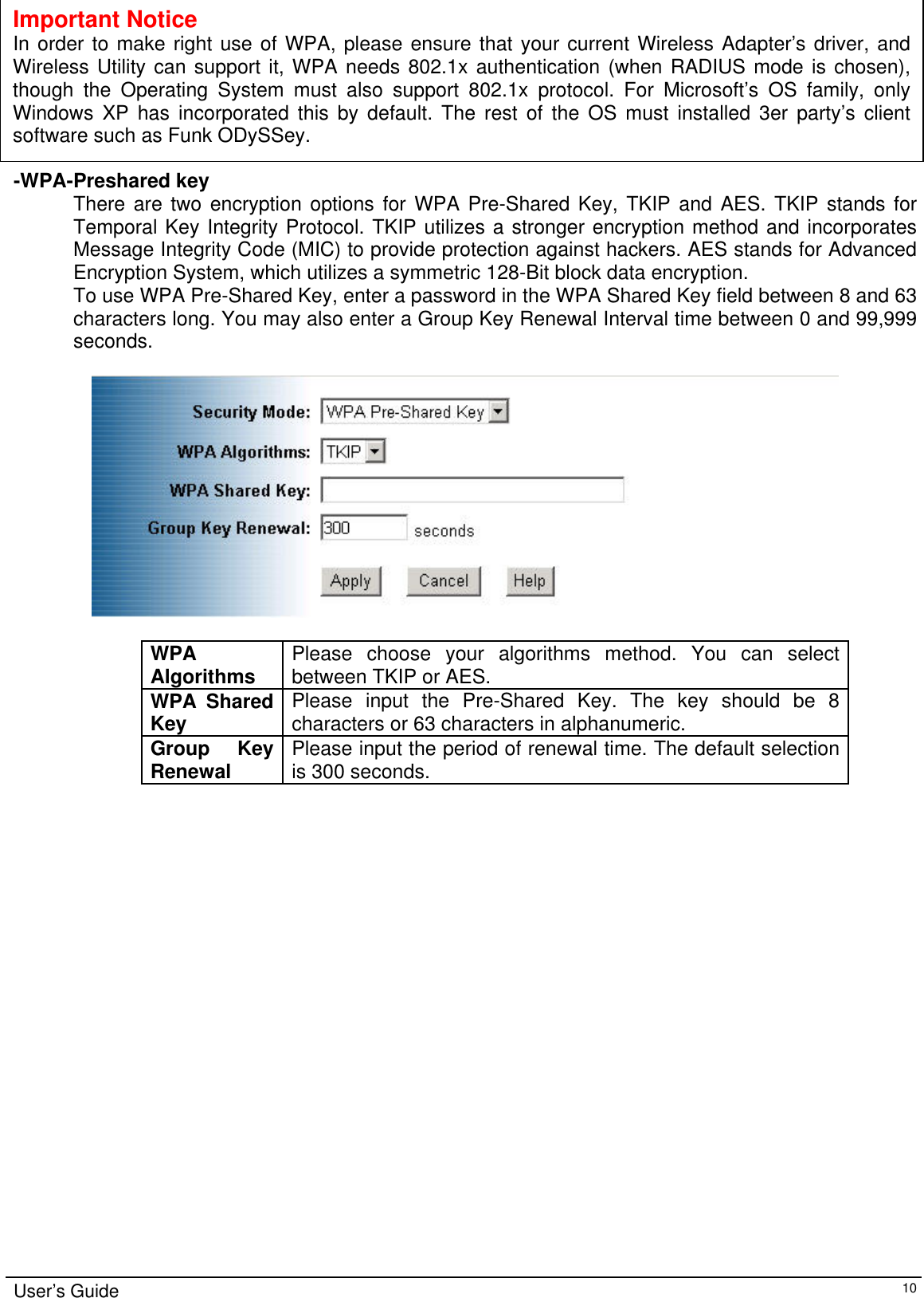            Important Notice In order to make right use of WPA, please ensure that your current Wireless Adapter’s driver, and Wireless Utility can support it, WPA needs 802.1x authentication (when RADIUS mode is chosen),though the Operating System must also support 802.1x protocol. For Microsoft’s OS family, only Windows XP has incorporated this by default. The rest of the OS must installed 3er party’s client software such as Funk ODySSey. -WPA-Preshared key There are two encryption options for WPA Pre-Shared Key, TKIP and AES. TKIP stands for Temporal Key Integrity Protocol. TKIP utilizes a stronger encryption method and incorporates Message Integrity Code (MIC) to provide protection against hackers. AES stands for Advanced Encryption System, which utilizes a symmetric 128-Bit block data encryption. To use WPA Pre-Shared Key, enter a password in the WPA Shared Key field between 8 and 63 characters long. You may also enter a Group Key Renewal Interval time between 0 and 99,999 seconds.    WPA Algorithms  Please choose your algorithms method. You can select between TKIP or AES. WPA Shared Key Please input the Pre-Shared Key. The key should be 8 characters or 63 characters in alphanumeric.  Group Key Renewal  Please input the period of renewal time. The default selection is 300 seconds.   User’s Guide   10