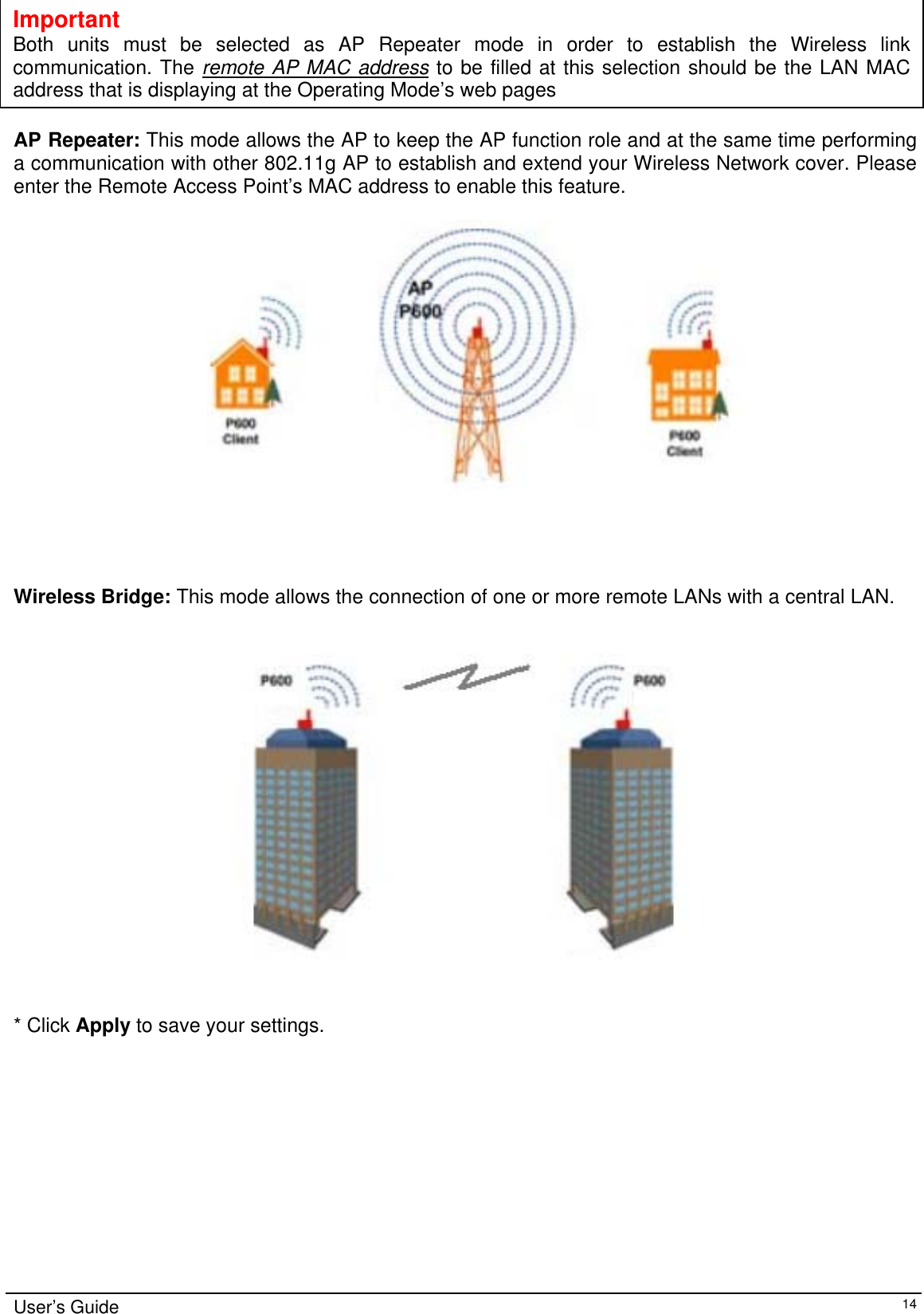    User’s Guide   14  Important Both units must be selected as AP Repeater mode in order to establish the Wireless linkcommunication. The remote AP MAC address to be filled at this selection should be the LAN MACaddress that is displaying at the Operating Mode’s web pages    AP Repeater: This mode allows the AP to keep the AP function role and at the same time performing a communication with other 802.11g AP to establish and extend your Wireless Network cover. Please enter the Remote Access Point’s MAC address to enable this feature.       Wireless Bridge: This mode allows the connection of one or more remote LANs with a central LAN.      * Click Apply to save your settings.  