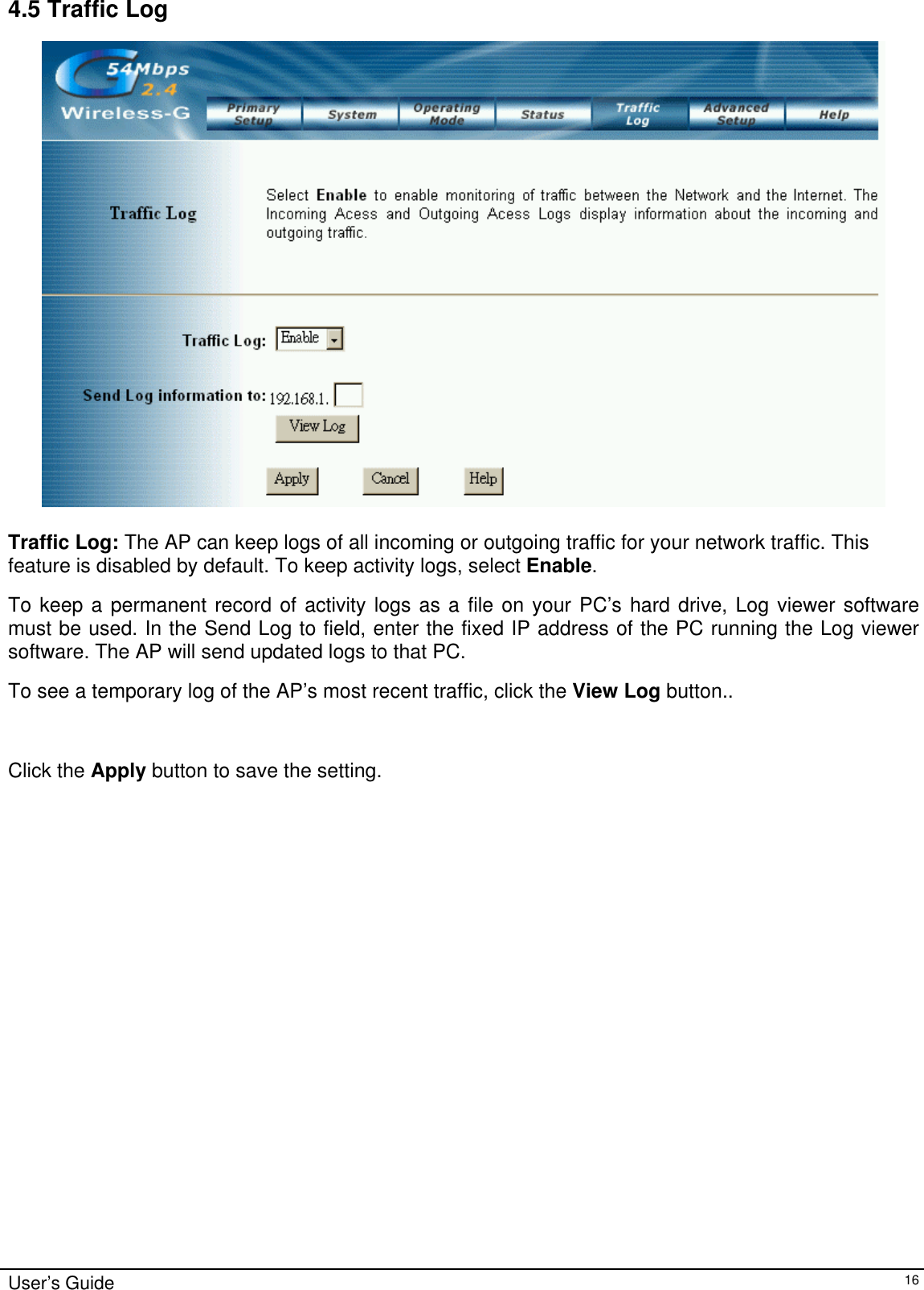    4.5 Traffic Log   Traffic Log: The AP can keep logs of all incoming or outgoing traffic for your network traffic. This feature is disabled by default. To keep activity logs, select Enable. To keep a permanent record of activity logs as a file on your PC’s hard drive, Log viewer software must be used. In the Send Log to field, enter the fixed IP address of the PC running the Log viewer software. The AP will send updated logs to that PC.   To see a temporary log of the AP’s most recent traffic, click the View Log button..  Click the Apply button to save the setting.  User’s Guide   16