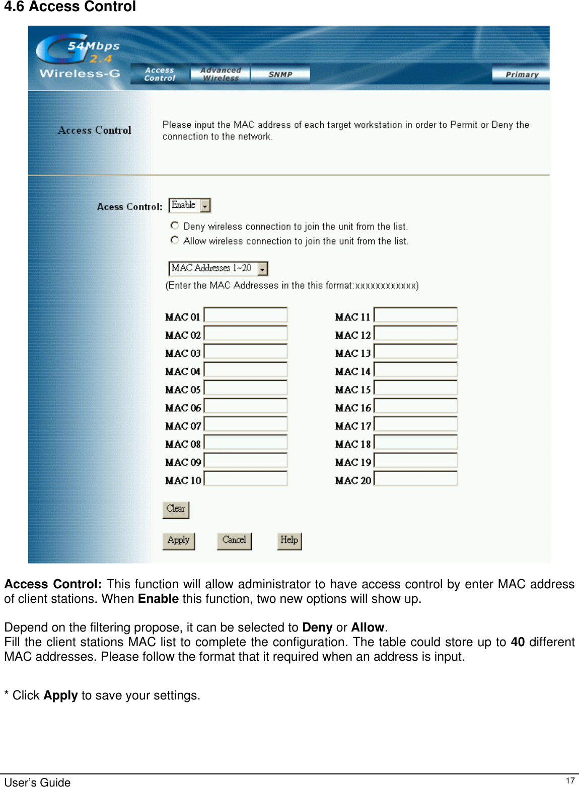                                                                                                                                                                                                                                                                                                                                                                                           4.6 Access Control   Access Control: This function will allow administrator to have access control by enter MAC address of client stations. When Enable this function, two new options will show up.   Depend on the filtering propose, it can be selected to Deny or Allow.  Fill the client stations MAC list to complete the configuration. The table could store up to 40 different MAC addresses. Please follow the format that it required when an address is input.   * Click Apply to save your settings.  User’s Guide   17