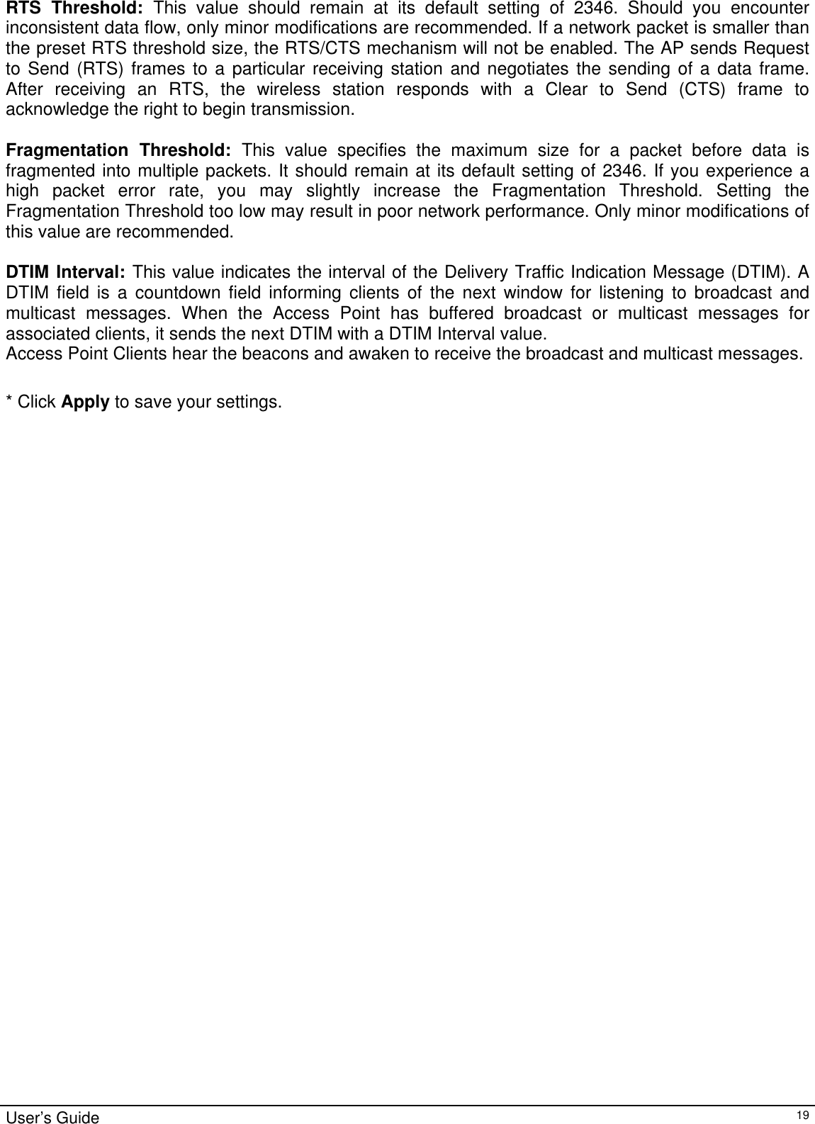                                                                                                                                                                                                                                                                                                                                                                                           RTS Threshold: This value should remain at its default setting of 2346. Should you encounter inconsistent data flow, only minor modifications are recommended. If a network packet is smaller than the preset RTS threshold size, the RTS/CTS mechanism will not be enabled. The AP sends Request to Send (RTS) frames to a particular receiving station and negotiates the sending of a data frame. After receiving an RTS, the wireless station responds with a Clear to Send (CTS) frame to acknowledge the right to begin transmission.  Fragmentation Threshold: This value specifies the maximum size for a packet before data is fragmented into multiple packets. It should remain at its default setting of 2346. If you experience a high packet error rate, you may slightly increase the Fragmentation Threshold. Setting the Fragmentation Threshold too low may result in poor network performance. Only minor modifications of this value are recommended.  DTIM Interval: This value indicates the interval of the Delivery Traffic Indication Message (DTIM). A DTIM field is a countdown field informing clients of the next window for listening to broadcast and multicast messages. When the Access Point has buffered broadcast or multicast messages for associated clients, it sends the next DTIM with a DTIM Interval value. Access Point Clients hear the beacons and awaken to receive the broadcast and multicast messages.  * Click Apply to save your settings.   User’s Guide   19