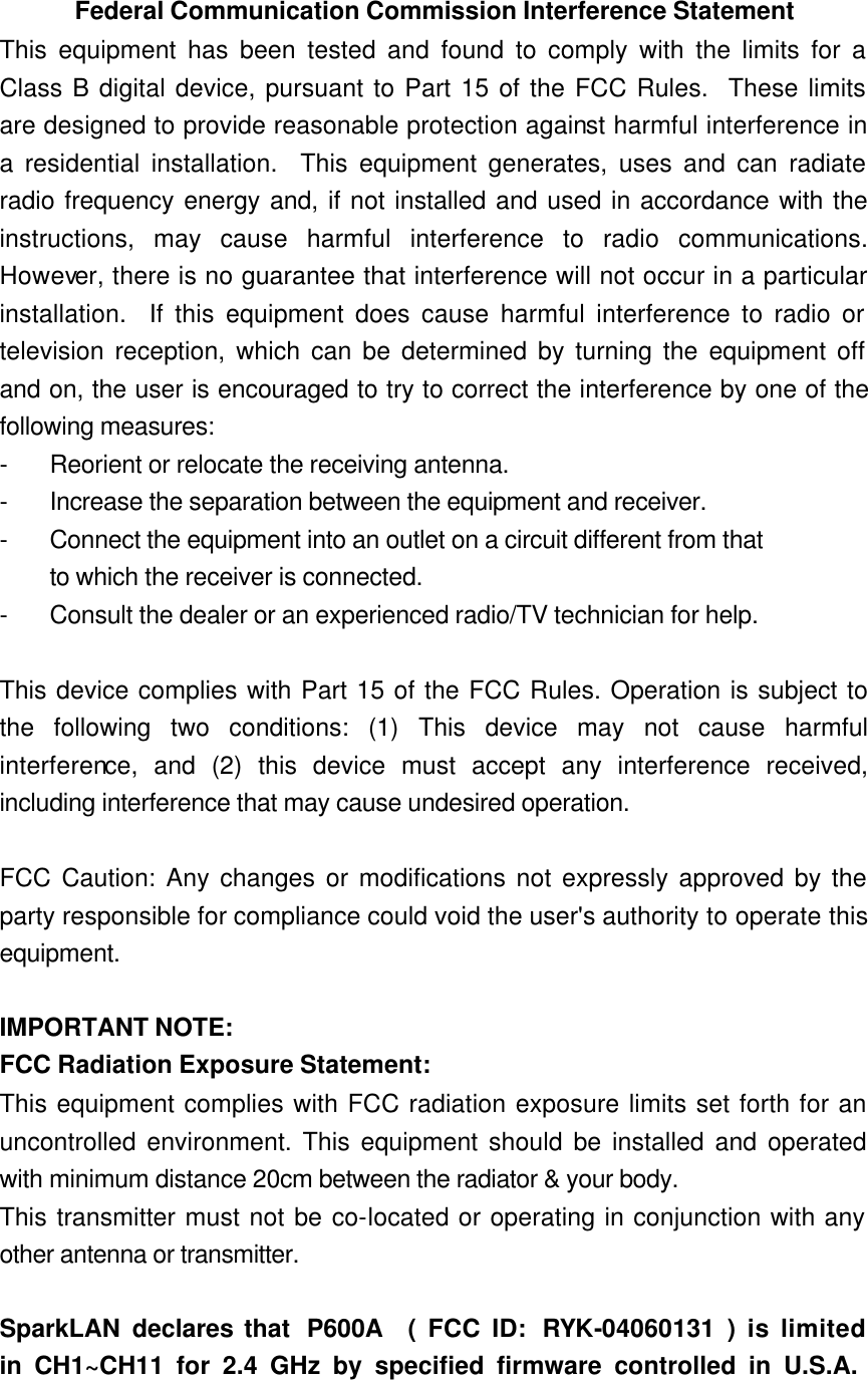 Federal Communication Commission Interference Statement This equipment has been tested and found to comply with the limits for a Class B digital device, pursuant to Part 15 of the FCC Rules.  These limits are designed to provide reasonable protection against harmful interference in a residential installation.  This equipment generates, uses and can radiate radio frequency energy and, if not installed and used in accordance with the instructions, may cause harmful interference to radio communications.  However, there is no guarantee that interference will not occur in a particular installation.  If this equipment does cause harmful interference to radio or television reception, which can be determined by turning the equipment off and on, the user is encouraged to try to correct the interference by one of the following measures: - Reorient or relocate the receiving antenna. - Increase the separation between the equipment and receiver. - Connect the equipment into an outlet on a circuit different from that to which the receiver is connected. - Consult the dealer or an experienced radio/TV technician for help.  This device complies with Part 15 of the FCC Rules. Operation is subject to the following two conditions: (1) This device may not cause harmful interference, and (2) this device must accept any interference received, including interference that may cause undesired operation.  FCC Caution: Any changes or modifications not expressly approved by the party responsible for compliance could void the user&apos;s authority to operate this equipment.  IMPORTANT NOTE: FCC Radiation Exposure Statement: This equipment complies with FCC radiation exposure limits set forth for an uncontrolled environment. This equipment should be installed and operated with minimum distance 20cm between the radiator &amp; your body. This transmitter must not be co-located or operating in conjunction with any other antenna or transmitter.  SparkLAN declares that P600A  ( FCC ID: RYK -04060131 ) is limited  in CH1~CH11 for 2.4 GHz by specified firmware controlled in U.S.A. 