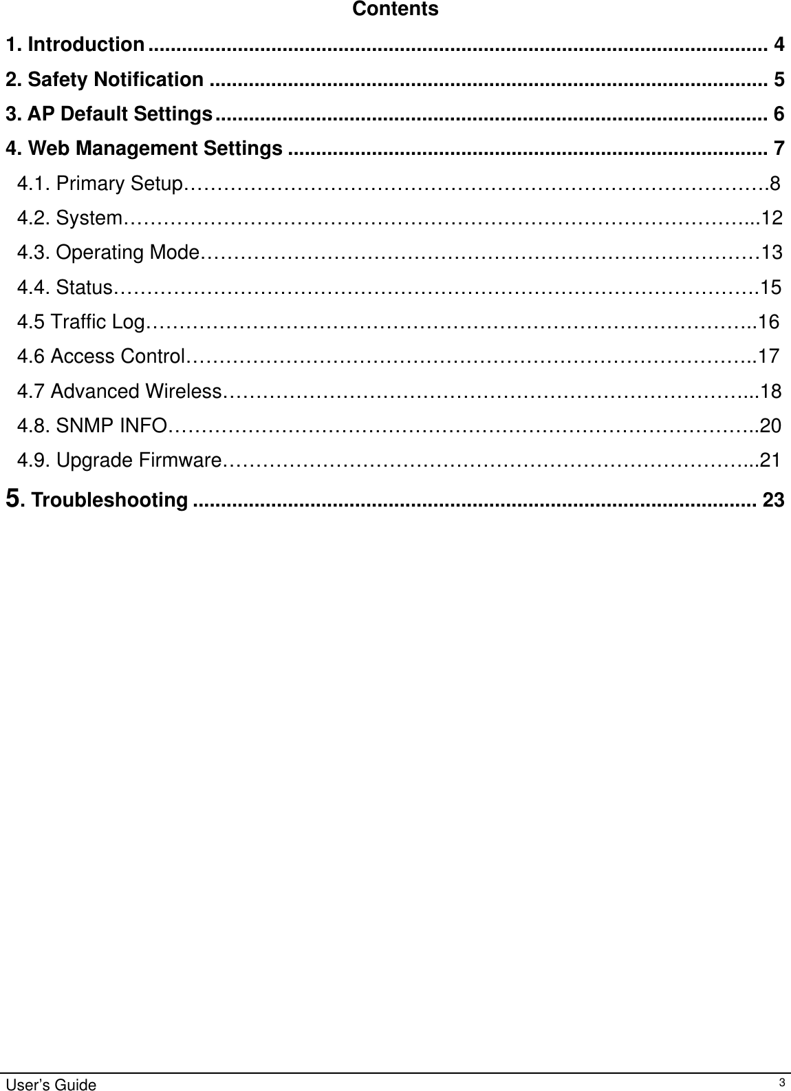                                                                                                                                                                                                                                                                                                                                                                                           Contents  1. Introduction............................................................................................................... 4 2. Safety Notification .................................................................................................... 5 3. AP Default Settings................................................................................................... 6 4. Web Management Settings ...................................................................................... 7 4.1. Primary Setup…………………………………………………………………………….8 4.2. System…………………………………………………………………………………...12 4.3. Operating Mode…………………………………………………………………………13 4.4. Status…………………………………………………………………………………….15 4.5 Traffic Log………………………………………………………………………………..16 4.6 Access Control…………………………………………………………………………..17 4.7 Advanced Wireless……………………………………………………………………...18 4.8. SNMP INFO……………………………………………………………………………..20 4.9. Upgrade Firmware……………………………………………………………………...21 5. Troubleshooting ..................................................................................................... 23                        User’s Guide   3