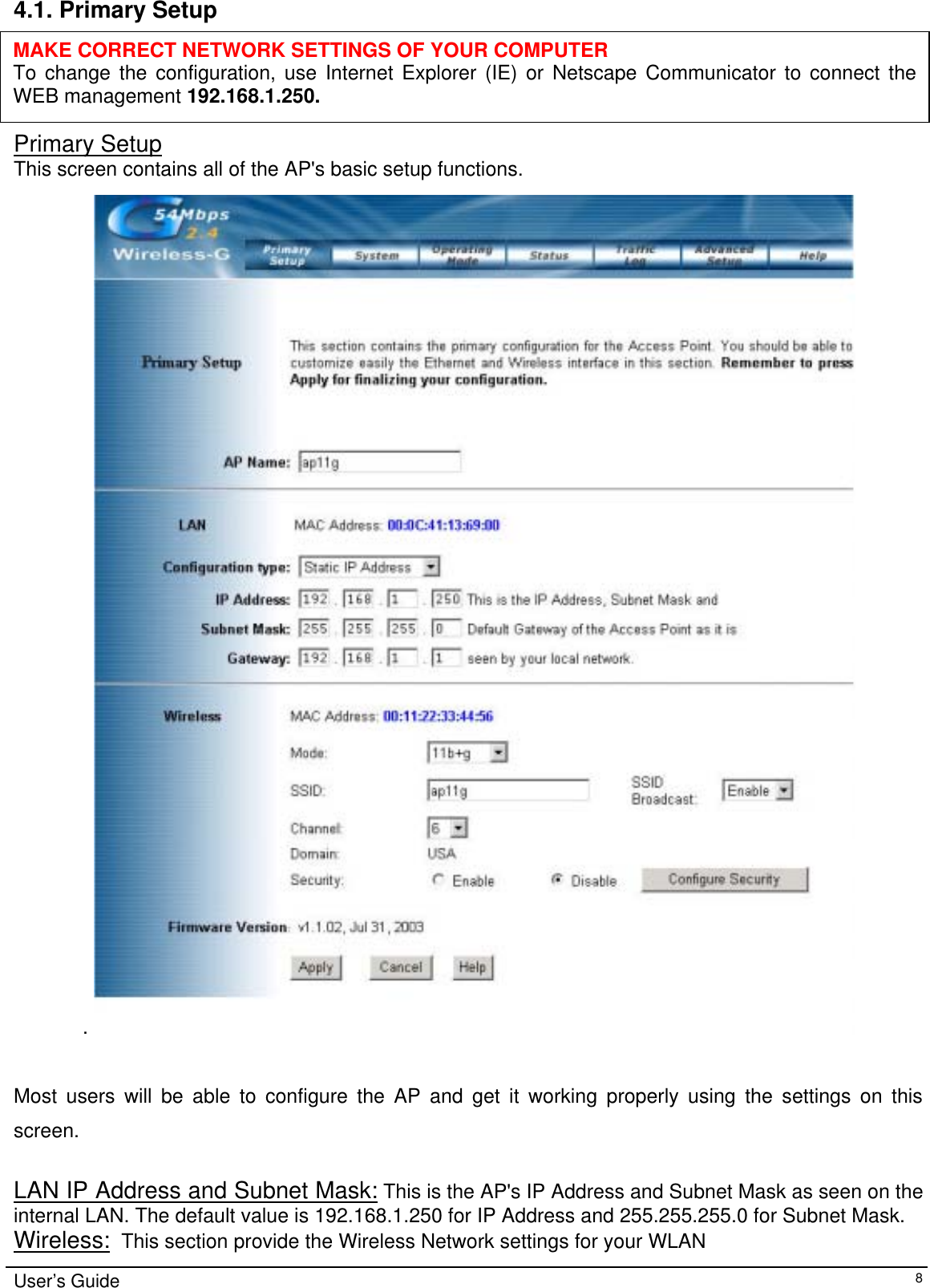    4.1. Primary Setup      MAKE CORRECT NETWORK SETTINGS OF YOUR COMPUTER To change the configuration, use Internet Explorer (IE) or Netscape Communicator to connect the WEB management 192.168.1.250. Primary Setup This screen contains all of the AP&apos;s basic setup functions.   .    Most users will be able to configure the AP and get it working properly using the settings on this screen.   LAN IP Address and Subnet Mask: This is the AP&apos;s IP Address and Subnet Mask as seen on the internal LAN. The default value is 192.168.1.250 for IP Address and 255.255.255.0 for Subnet Mask. Wireless:  This section provide the Wireless Network settings for your WLAN User’s Guide   8