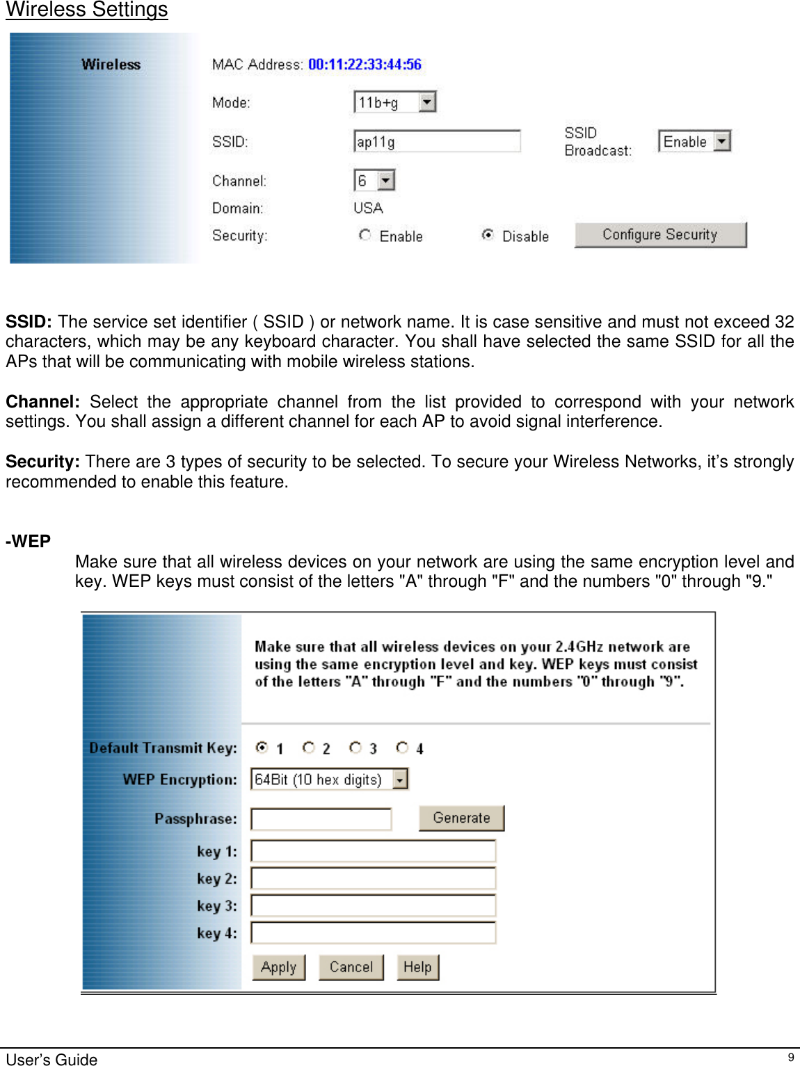                                                                                                                                                                                                                                                                                                                                                                                            Wireless Settings   SSID: The service set identifier ( SSID ) or network name. It is case sensitive and must not exceed 32 characters, which may be any keyboard character. You shall have selected the same SSID for all the APs that will be communicating with mobile wireless stations.   Channel:  Select the appropriate channel from the list provided to correspond with your network settings. You shall assign a different channel for each AP to avoid signal interference.  Security: There are 3 types of security to be selected. To secure your Wireless Networks, it’s strongly recommended to enable this feature.   -WEP   Make sure that all wireless devices on your network are using the same encryption level and key. WEP keys must consist of the letters &quot;A&quot; through &quot;F&quot; and the numbers &quot;0&quot; through &quot;9.&quot;     User’s Guide   9