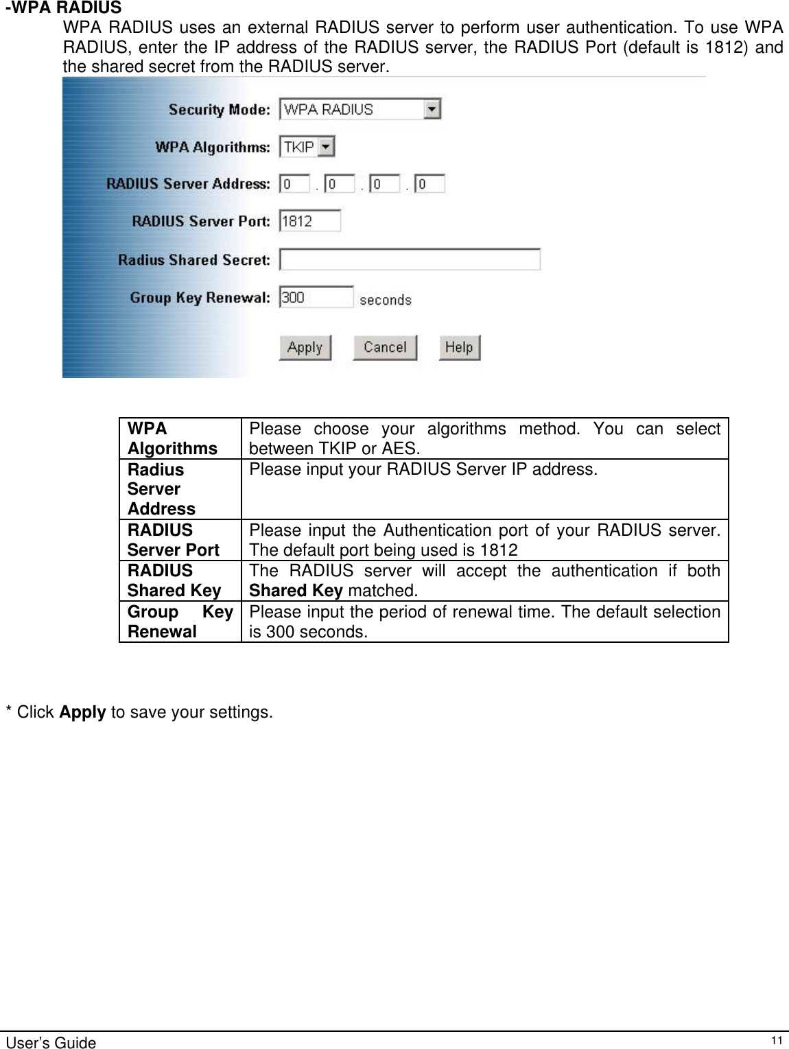                                                                                                                                                                                                                                                                                                                                                                                             -WPA RADIUS WPA RADIUS uses an external RADIUS server to perform user authentication. To use WPA RADIUS, enter the IP address of the RADIUS server, the RADIUS Port (default is 1812) and the shared secret from the RADIUS server.    WPA Algorithms  Please choose your algorithms method. You can select between TKIP or AES. Radius Server Address Please input your RADIUS Server IP address. RADIUS Server Port Please input the Authentication port of your RADIUS server. The default port being used is 1812 RADIUS Shared Key The RADIUS server will accept the authentication if both Shared Key matched. Group Key Renewal  Please input the period of renewal time. The default selection is 300 seconds.    * Click Apply to save your settings. User’s Guide   11