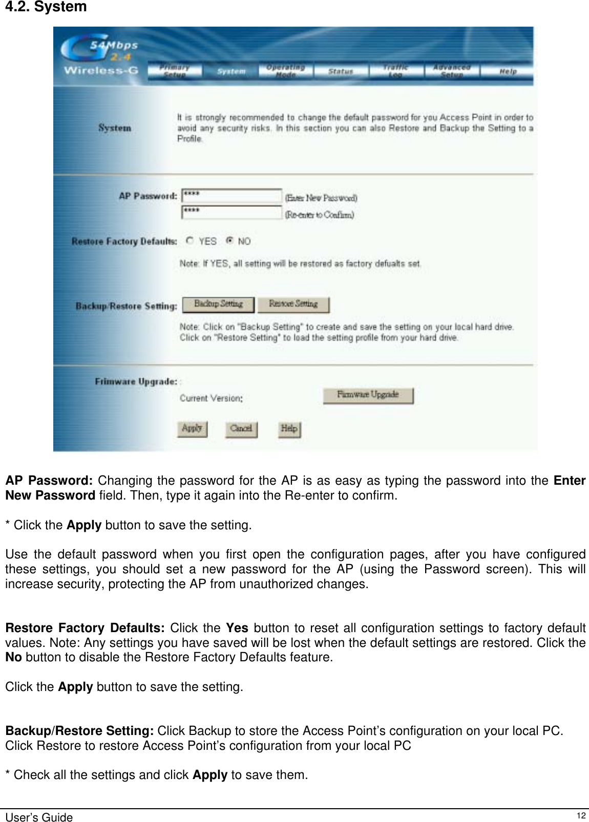    4.2. System   AP Password: Changing the password for the AP is as easy as typing the password into the Enter New Password field. Then, type it again into the Re-enter to confirm.  * Click the Apply button to save the setting.  Use the default password when you first open the configuration pages, after you have configured these settings, you should set a new password for the AP (using the Password screen). This will increase security, protecting the AP from unauthorized changes.   Restore Factory Defaults: Click the Yes button to reset all configuration settings to factory default values. Note: Any settings you have saved will be lost when the default settings are restored. Click the No button to disable the Restore Factory Defaults feature.  Click the Apply button to save the setting.   Backup/Restore Setting: Click Backup to store the Access Point’s configuration on your local PC. Click Restore to restore Access Point’s configuration from your local PC  * Check all the settings and click Apply to save them.  User’s Guide   12