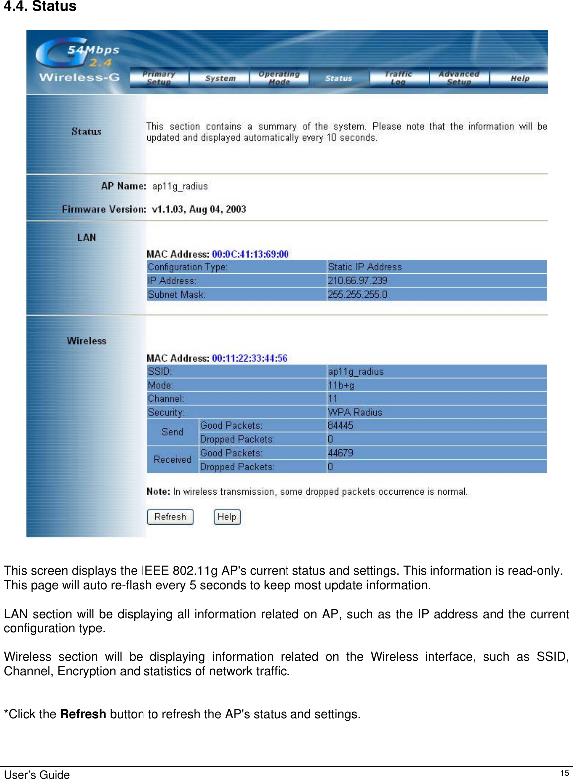                                                                                                                                                                                                                                                                                                                                                                                           4.4. Status   This screen displays the IEEE 802.11g AP&apos;s current status and settings. This information is read-only. This page will auto re-flash every 5 seconds to keep most update information.  LAN section will be displaying all information related on AP, such as the IP address and the current configuration type.   Wireless section will be displaying information related on the Wireless interface, such as SSID, Channel, Encryption and statistics of network traffic.    *Click the Refresh button to refresh the AP&apos;s status and settings. User’s Guide   15