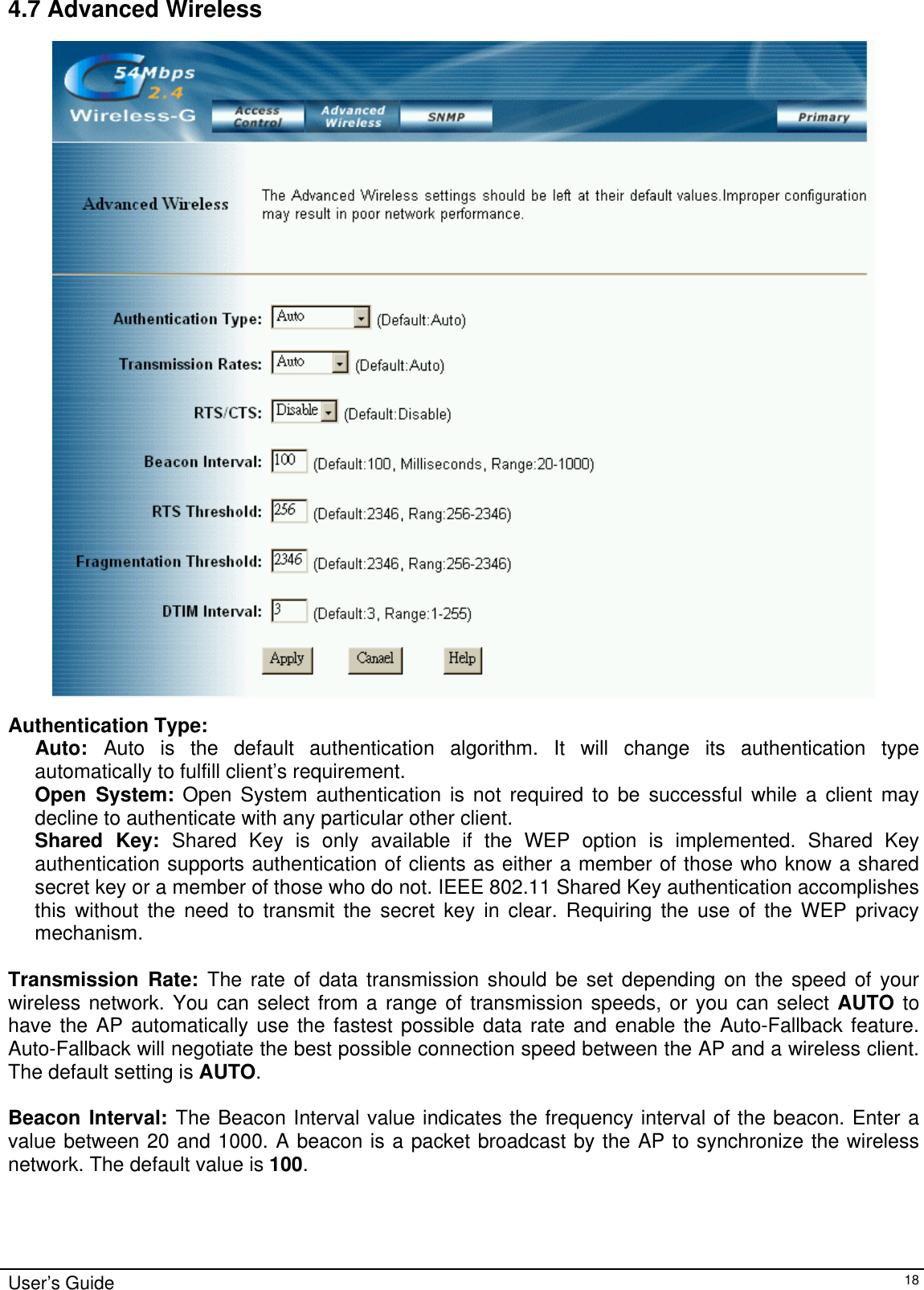    4.7 Advanced Wireless   Authentication Type: Auto:  Auto is the default authentication algorithm. It will change its authentication type automatically to fulfill client’s requirement. Open System: Open System authentication is not required to be successful while a client may decline to authenticate with any particular other client. Shared Key: Shared Key is only available if the WEP option is implemented. Shared Key authentication supports authentication of clients as either a member of those who know a shared secret key or a member of those who do not. IEEE 802.11 Shared Key authentication accomplishes this without the need to transmit the secret key in clear. Requiring the use of the WEP privacy mechanism.   Transmission Rate: The rate of data transmission should be set depending on the speed of your wireless network. You can select from a range of transmission speeds, or you can select AUTO to have the AP automatically use the fastest possible data rate and enable the Auto-Fallback feature. Auto-Fallback will negotiate the best possible connection speed between the AP and a wireless client. The default setting is AUTO.  Beacon Interval: The Beacon Interval value indicates the frequency interval of the beacon. Enter a value between 20 and 1000. A beacon is a packet broadcast by the AP to synchronize the wireless network. The default value is 100.  User’s Guide   18