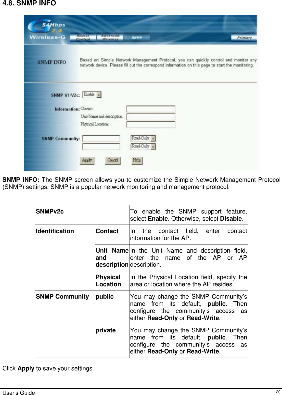    4.8. SNMP INFO  SNMP INFO: The SNMP screen allows you to customize the Simple Network Management Protocol (SNMP) settings. SNMP is a popular network monitoring and management protocol.  SNMPv2c   To enable the SNMP support feature, select Enable. Otherwise, select Disable.Contact  In the contact field, enter contact information for the AP. Unit Name and description In the Unit Name and description field, enter the name of the AP or AP description. Identification Physical Location  In the Physical Location field, specify the area or location where the AP resides. public  You may change the SNMP Community’s name from its default, public. Then configure the community’s access as either Read-Only or Read-Write. SNMP Community private  You may change the SNMP Community’s name from its default, public. Then configure the community’s access as either Read-Only or Read-Write.  Click Apply to save your settings. User’s Guide   20