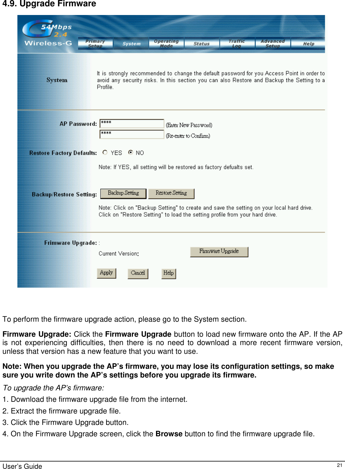                                                                                                                                                                                                                                                                                                                                                                                           4.9. Upgrade Firmware     To perform the firmware upgrade action, please go to the System section. Firmware Upgrade: Click the Firmware Upgrade button to load new firmware onto the AP. If the AP is not experiencing difficulties, then there is no need to download a more recent firmware version, unless that version has a new feature that you want to use. Note: When you upgrade the AP’s firmware, you may lose its configuration settings, so make sure you write down the AP’s settings before you upgrade its firmware. To upgrade the AP’s firmware: 1. Download the firmware upgrade file from the internet.  2. Extract the firmware upgrade file. 3. Click the Firmware Upgrade button. 4. On the Firmware Upgrade screen, click the Browse button to find the firmware upgrade file. User’s Guide   21