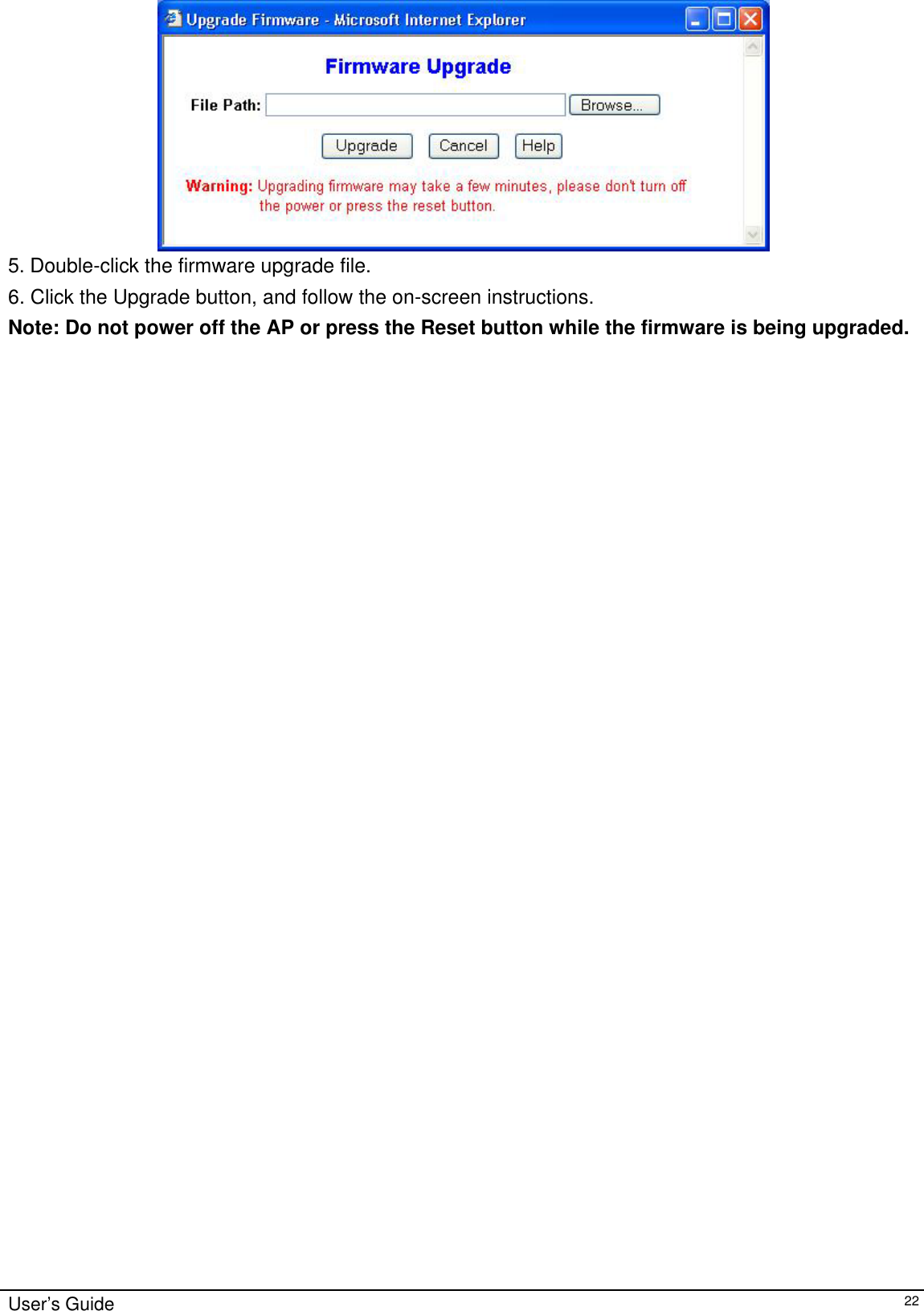     5. Double-click the firmware upgrade file. 6. Click the Upgrade button, and follow the on-screen instructions. Note: Do not power off the AP or press the Reset button while the firmware is being upgraded.   User’s Guide   22