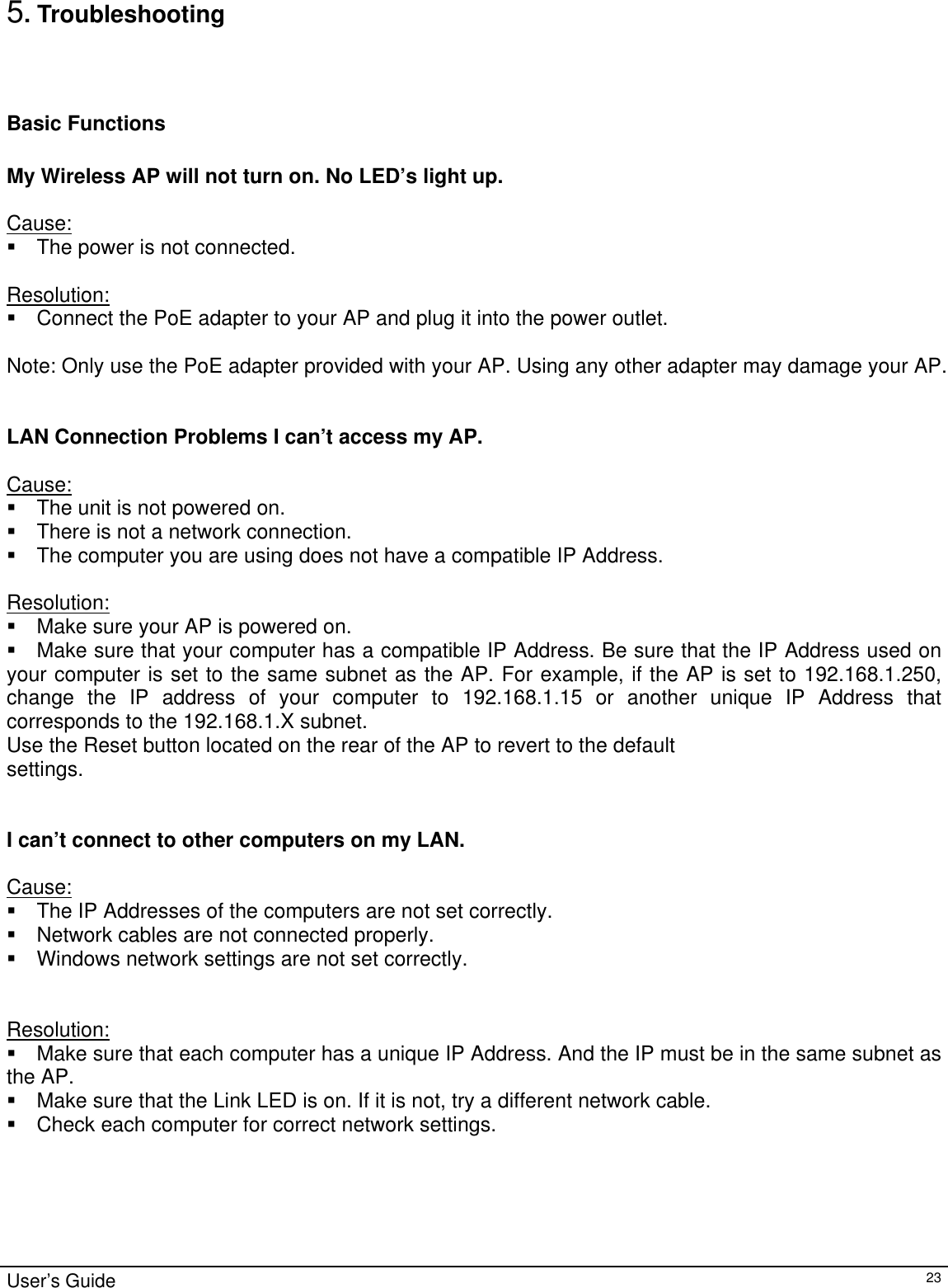                                                                                                                                                                                                                                                                                                                                                                                           5. Troubleshooting   Basic Functions  My Wireless AP will not turn on. No LED’s light up.  Cause:  The power is not connected.  Resolution:  Connect the PoE adapter to your AP and plug it into the power outlet.  Note: Only use the PoE adapter provided with your AP. Using any other adapter may damage your AP.   LAN Connection Problems I can’t access my AP.  Cause:  The unit is not powered on.  There is not a network connection.  The computer you are using does not have a compatible IP Address.  Resolution:  Make sure your AP is powered on.  Make sure that your computer has a compatible IP Address. Be sure that the IP Address used on your computer is set to the same subnet as the AP. For example, if the AP is set to 192.168.1.250, change the IP address of your computer to 192.168.1.15 or another unique IP Address that corresponds to the 192.168.1.X subnet. Use the Reset button located on the rear of the AP to revert to the default settings.   I can’t connect to other computers on my LAN.  Cause:  The IP Addresses of the computers are not set correctly.  Network cables are not connected properly.  Windows network settings are not set correctly.   Resolution:  Make sure that each computer has a unique IP Address. And the IP must be in the same subnet as the AP.   Make sure that the Link LED is on. If it is not, try a different network cable.  Check each computer for correct network settings. User’s Guide   23