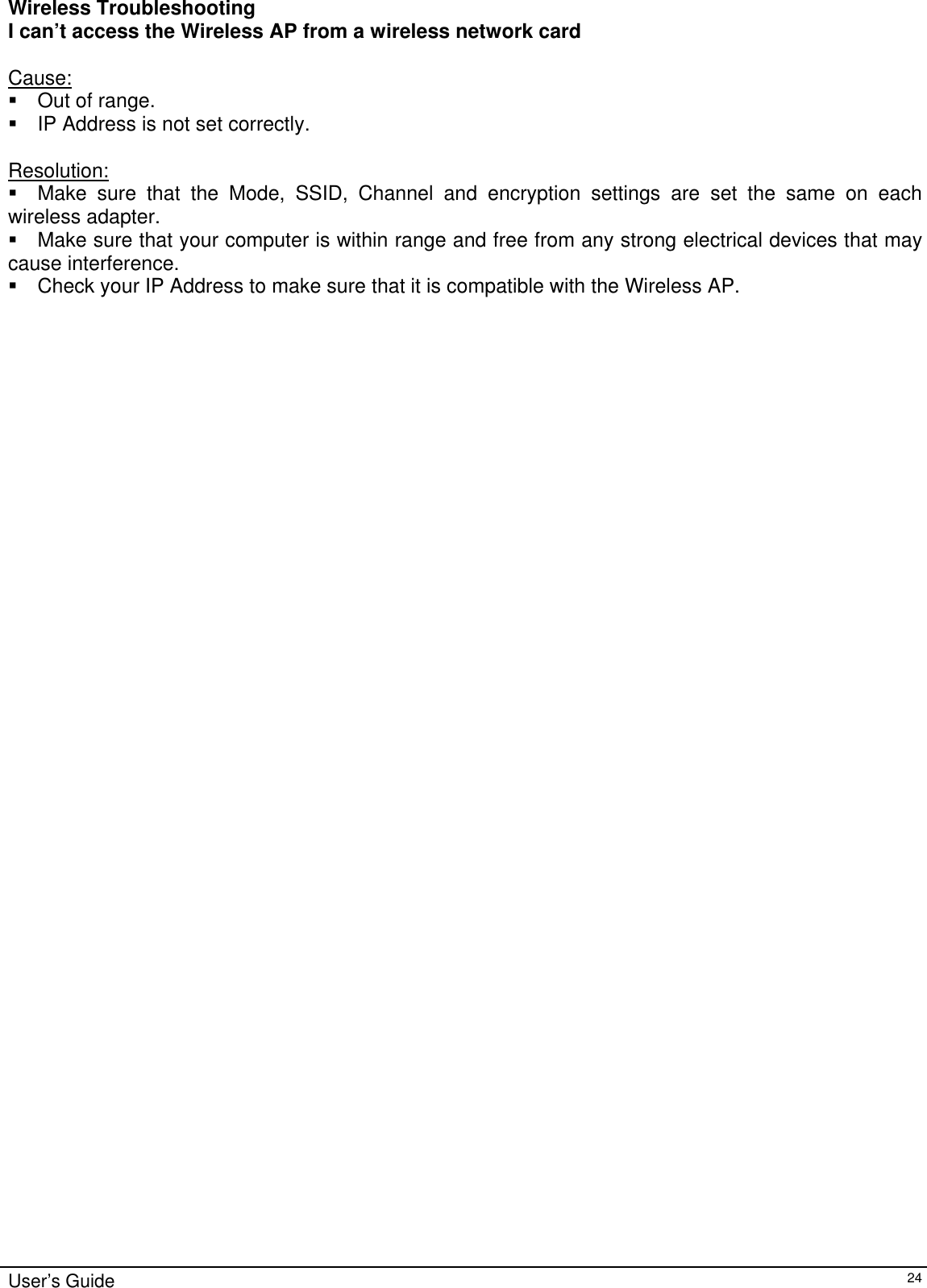    User’s Guide   24 Wireless Troubleshooting I can’t access the Wireless AP from a wireless network card  Cause:  Out of range.  IP Address is not set correctly.  Resolution:  Make sure that the Mode, SSID, Channel and encryption settings are set the same on each wireless adapter.  Make sure that your computer is within range and free from any strong electrical devices that may cause interference.  Check your IP Address to make sure that it is compatible with the Wireless AP.  