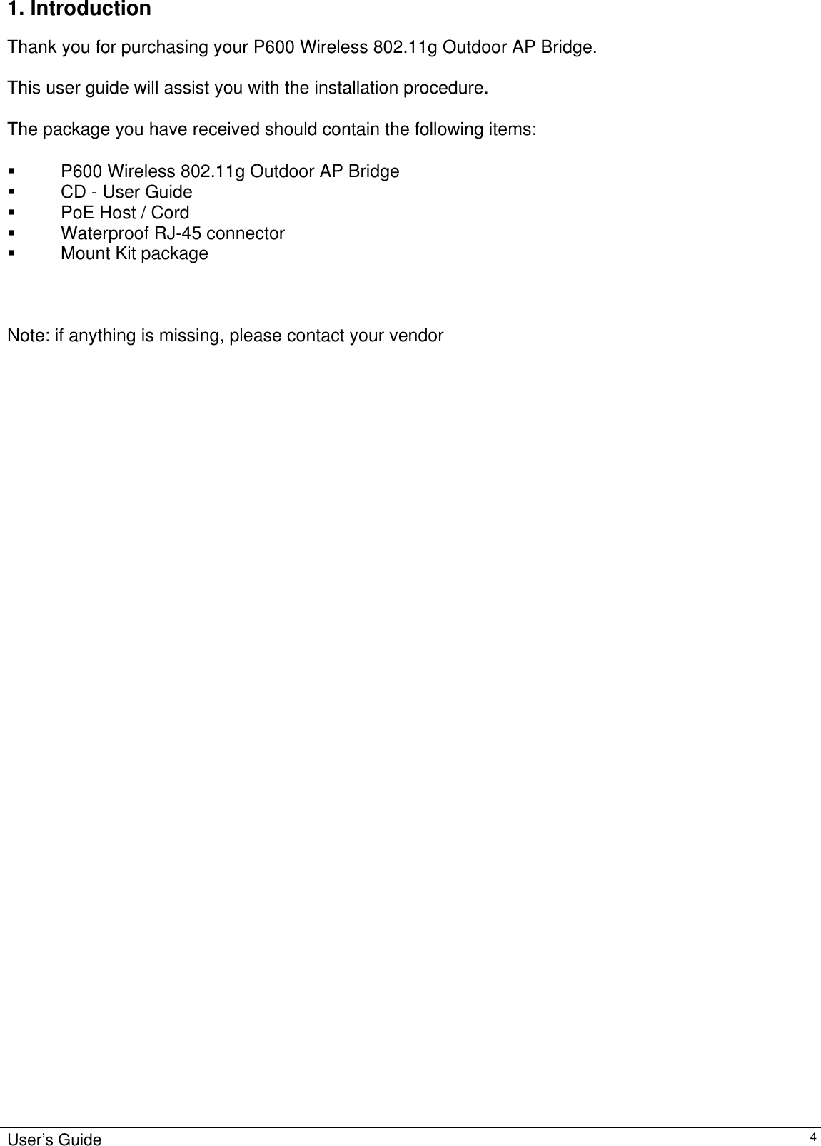   1. Introduction  Thank you for purchasing your P600 Wireless 802.11g Outdoor AP Bridge.  This user guide will assist you with the installation procedure.  The package you have received should contain the following items:    P600 Wireless 802.11g Outdoor AP Bridge   CD - User Guide   PoE Host / Cord   Waterproof RJ-45 connector   Mount Kit package    Note: if anything is missing, please contact your vendor  User’s Guide   4