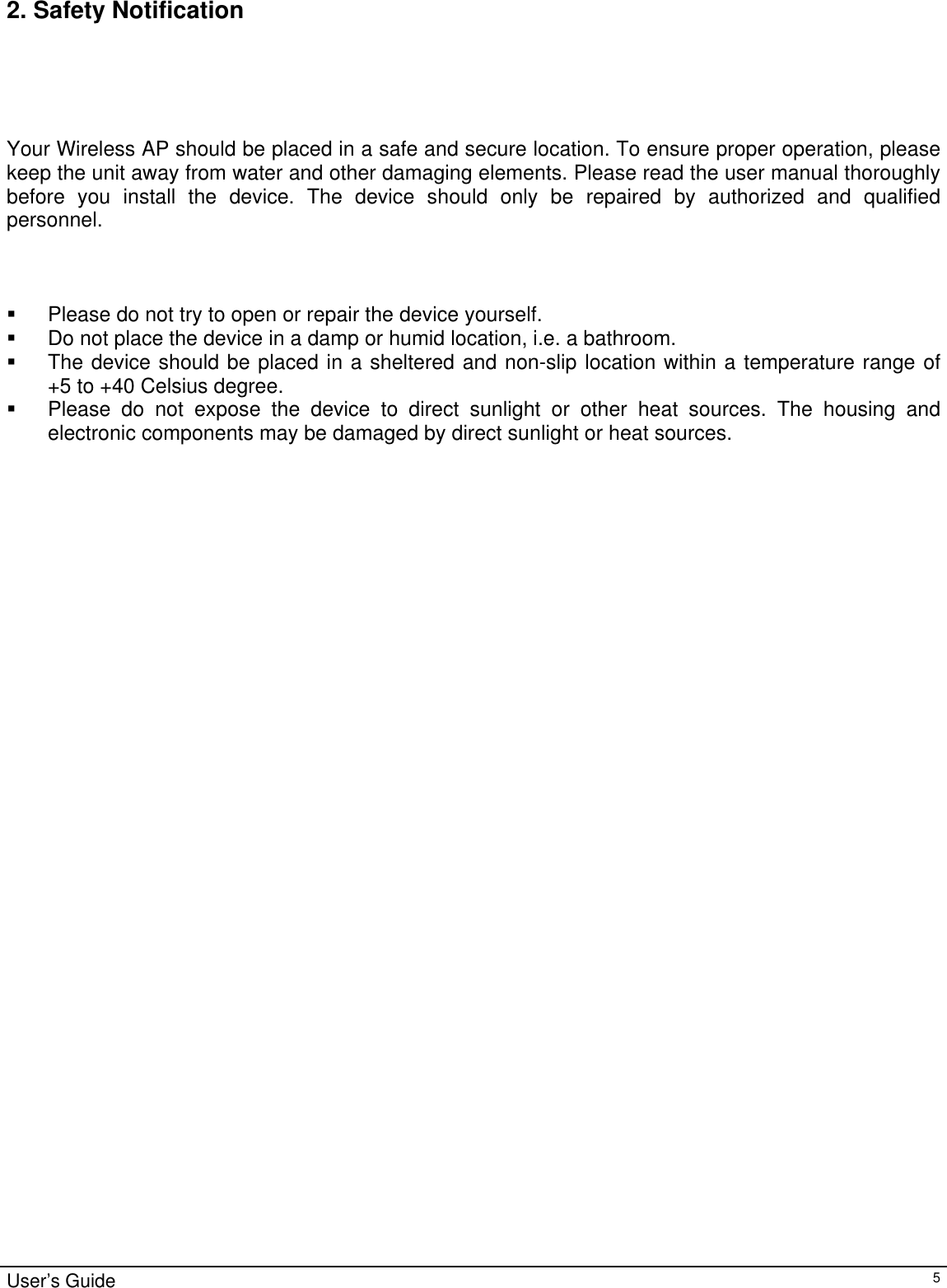                                                                                                                                                                                                                                                                                                                                                                                           2. Safety Notification       Your Wireless AP should be placed in a safe and secure location. To ensure proper operation, please keep the unit away from water and other damaging elements. Please read the user manual thoroughly before you install the device. The device should only be repaired by authorized and qualified personnel.      Please do not try to open or repair the device yourself.   Do not place the device in a damp or humid location, i.e. a bathroom.   The device should be placed in a sheltered and non-slip location within a temperature range of        +5 to +40 Celsius degree.   Please do not expose the device to direct sunlight or other heat sources. The housing and electronic components may be damaged by direct sunlight or heat sources.              User’s Guide   5